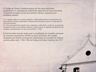 II. Conselho Paroquial de Assuntos Econômicos O  Código de Direito Canônico possui um dos seus sete livros, exatamente o V, dedicado ao tratamento específico do tema  Dos Bens Temporais da Igreja  e já em seu primeiro cânone, assevera com meridiana clareza:   “ § 1 A Igreja católica, por direito originário, independentemente da autoridade civil, pode adquirir, possuir, administrar e alienar bens temporais, para a consecução de seus fins próprios. § 2. Seus principais fins próprios são: organizar o culto divino, cuidar do conveniente sustento do clero e dos demais ministros, praticar obras de sagrado apostolado e de caridade, principalmente em favor dos pobres”. (1254).     É preciso antes de tudo anotar que a constituição do conselho paroquial de assuntos econômicos (CPAE) ou seus sinónimos, tem caráter obrigatório por Direito universal em substituição do  Conselho de Fábrica  previsto pelos cann. 1183-1184 do Código de Direito Canônico de 1917. 