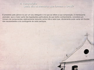 2. Composição Quais são os membros que formam o CPAE? É presidido pelo pároco ou por um seu delegado e no que se refere a sua composição, é interessante assinalar, que a maior parte das legislações particulares de que tenho conhecimento, considera um número de componentes relativamente reduzido (entre três e seis) que, obviamente pode variar em função das necessidades e do contingente de cada paróquia.  