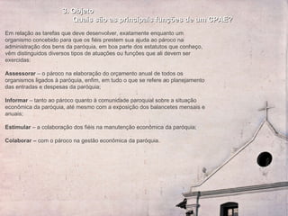 3. Objeto Quais são as principais funções de um CPAE? Em relação as tarefas que deve desenvolver, exatamente enquanto um organismo concebido para que os fiéis prestem sua ajuda ao pároco na administração dos bens da paróquia, em boa parte dos estatutos que conheço, vêm distinguidos diversos tipos de atuações ou funções que ali devem ser exercidas:   Assessorar  – o pároco na elaboração do orçamento anual de todos os organismos ligados à paróquia, enfim, em tudo o que se refere ao planejamento das entradas e despesas da paróquia;   Informar  – tanto ao pároco quanto à comunidade paroquial sobre a situação econômica da paróquia, até mesmo com a exposição dos balancetes mensais e anuais;   Estimular  – a colaboração dos fiéis na manutenção  econômica  da paróquia;   Colaborar   –  com o pároco na gestão econômica da paróquia. 