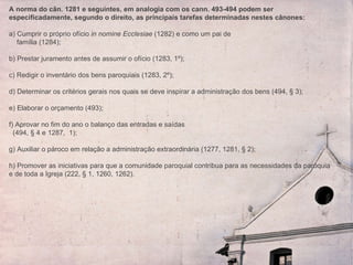 A norma do cân. 1281 e seguintes, em analogia com os cann. 493-494 podem ser especificadamente, segundo o direito, as principais tarefas determinadas nestes cânones:   a) Cumprir o próprio ofício  in nomine Ecclesiae  (1282) e como um pai de  família (1284); b) Prestar juramento antes de assumir o ofício (1283, 1º); c) Redigir o inventário dos bens paroquiais (1283, 2º); d) Determinar os critérios gerais nos quais se deve inspirar a administração dos bens (494, § 3); e) Elaborar o orçamento (493); f) Aprovar no fim do ano o balanço das entradas e saídas  (494, § 4 e 1287,  1); g) Auxiliar o pároco em relação a administração extraordinária (1277, 1281, § 2); h) Promover as iniciativas para que a comunidade paroquial contribua para as necessidades da paróquia e de toda a Igreja (222, § 1, 1260, 1262). 