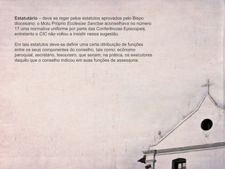 Estatutário  – deve se reger pelos estatutos aprovados pelo Bispo diocesano; o Motu Próprio  Ecclesiae Sanctae  aconselhava no número 17 uma normativa uniforme por parte das Conferências Episcopais, entretanto o  CIC  não voltou a insistir nessa sugestão.  Em tais estatutos deve-se definir uma certa ditribuição de funções entre os seus componentes do conselho, tais como: ec ônomo paroquial, secretário, tesoureiro, que seriam, na prática, os executores daquilo que o conselho indicou em suas funções de assessoria. 