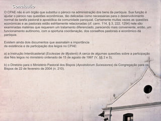 Conclusão O CPAE não é um órgão que substitui o pároco na administração dos bens da paróquia. Sua função é ajudar o pároco nas questões econômicas, tão delicadas como necessárias para o desenvolvimento normal da tarefa pastoral e apostólica da comunidade paroquial. Certamente muitas vezes as questões económicas e as pastorais estão estritamente relacionadas (cf. cann. 114, § 3, 222, 1254) nele são examinadas matérias que requerem um tratamento diferenciado, parecendo mais conveniente, então, um funcionamento autônomo, com a oportuna coordenação, dos conselhos pastorais e econômico da paróquia.   Existem ainda dois documentos que assinalam a importância  da existência e da participação dos leigos no CPAE:   a) a Instrução Interdicasterial ( Ecclesiae de Mysterio ) A cerca de algumas questões sobre a participação dos fiéis leigos no ministério ordenado de 15 de agosto de 1997 (V, §§ 2 e 3);   b) o Diretório para o Ministério Pastoral dos Bispos ( Apostolorum Sucessores ) da Congregação para os Bispos de 22 de fevereiro de 2004 (n. 210). 