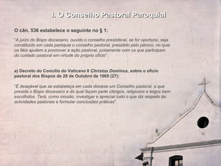 I. O Conselho Pastoral Paroquial O cân. 536 estabelece o seguinte no § 1: “ A juízo do Bispo diocesano, ouvido o conselho presbiteral, se for oportuno, seja constituído em cada paróquia o conselho pastoral, presidido pelo pároco, no qual os fiéis ajudem a promover a ação pastoral, juntamente com os que participam do cuidado pastoral em virtude do próprio ofício ”.   a) Decreto do Concílio do Vaticano II  Christus Dominus,  sobre o ofício pastoral dos Bispos de 28 de Outubro de 1965 (27):    “ É desejável que se estabeleça em cada diocese um Conselho pastoral, a que presida o Bispo diocesano e do qual façam parte clérigos, religiosos e leigos bem escolhidos. Terá, como missão, investigar e apreciar tudo o que diz respeito às actividades pastorais e formular conclusões práticas ”. 