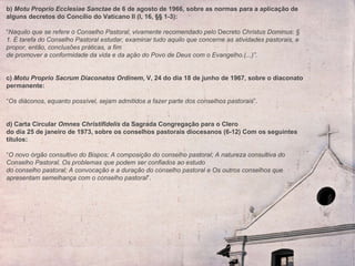 b)  Motu Proprio Ecclesiae Sanctae  de 6 de agosto de 1966, sobre as normas para a aplicação de alguns decretos do Concílio do Vaticano II (I, 16, §§ 1-3):    “ Naquilo que se refere o Conselho Pastoral, vivamente recomendado pelo  Decreto  Christus Dominus :  § 1. É tarefa do Conselho Pastoral estudar, examinar tudo aquilo que concerne as atividades pastorais, e propor, então, conclusões práticas, a fim de promover a conformidade da vida e da ação do Povo de Deus com o Evangelho.(...)”.   c)  Motu Proprio Sacrum Diaconatos Ordinem , V, 24 do dia 18 de junho de 1967, sobre o diaconato permanente:   “ Os diáconos, equanto possível, sejam admitidos a fazer parte dos conselhos pastorais ”.    d) Carta Circular  Omnes Christifidelis  da Sagrada Congregação para o Clero  do dia 25 de janeiro de 1973, sobre os conselhos pastorais diocesanos (6-12) Com os seguintes títulos:   “ O novo órgão consultivo do Bispos; A composição do conselho pastoral; A natureza consultiva do Conselho Pastoral, Os problemas que podem ser confiados ao estudo  do conselho pastoral; A convocação e a duração do conselho pastoral e Os outros conselhos que apresentam semelhança com o conselho pastoral ”. 