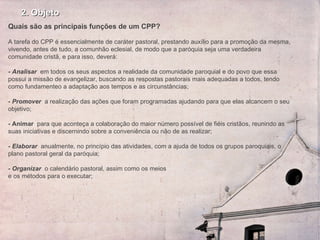 2. Objeto Quais são as principais funções de um CPP?   A tarefa do CPP é essencialmente de caráter pastoral, prestando auxílio para a promoção da mesma, vivendo, antes de tudo, a comunhão eclesial, de modo que a paróquia seja uma verdadeira comunidade cristã, e para isso, deverá:   - Analisar   em todos os seus aspectos a realidade da comunidade paroquial e do povo que essa possui a missão de evangelizar, buscando as respostas pastorais mais adequadas a todos, tendo como fundamenteo a adaptação aos tempos e as circunstâncias; -  Promover   a realização das ações que foram programadas ajudando para que elas alcancem o seu objetivo;   -   Animar  para que aconteça a colaboração do maior número possível de fiéis cristãos, reunindo as suas iniciativas e discernindo sobre a conveniência ou não de as realizar;    - Elaborar  anualmente, no princípio das atividades, com a ajuda de todos os grupos paroquiais, o plano pastoral geral da paróquia;    - Organizar   o calendário pastoral, assim como os meios  e os métodos para o executar;  