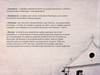 - Coordenar   o trabalho eclesial de todos os grupos paroquiais e animar a sua dimensão missionária = evangelizadora;    - Estabelecer  contatos com outros Conselhos Pastorais e com outros movimentos apostólicos interparoquiais;    - Participar  por meio dos representantes mais idôneos, na programação, condução e revisão do trabalho conjunto do setor, área ou região pastoral e também nos trabalhos do Conselho Diocesano de Pastoral = CDP e    - Revisar  no final do ano pastoral as ações pastorais que foram realizadas e o cumprimento do plano pastoral geral da paróquia, levando em consideração os objetivos pastorais preferenciais da Conferência Episcopal, da diocese e da programação do setor, área ou região pastoral, pois é a únidade básica da pastoral de conjunto. Pela sua própria natureza o CPP não tem competência naqueles assuntos supraparoquais dos quais as decisões são tomadas em outras instâncias. 