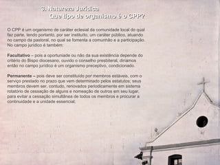 3. Natureza Jurídica Que tipo de organismo é o CPP? O CPP é um organismo de caráter eclesial da comunidade local do qual faz parte, tendo portanto, por ser instituíto, um caráter público, atuando no campo da pastoral, no qual se fomenta a comunhão e a participação. No campo jurídico é também:   Facultativo  – pois a oportuniade ou não da sua existência depende do critério do Bispo diocesano, ouvido o conselho presbiteral, diríamos então no campo jurídico é um organismo preceptivo, condicionado.   Permanente –  pois deve ser constituído por membros estáveis, com o serviço prestado no prazo que vem determinado pelos estatutos; seus membros devem ser, contudo, renovados periodicamente em sistema rotatório de cessação de alguns e nomeação de outros em seu lugar, para evitar a cessação simultânea de todos os membros e procurar a continuidade e a unidade essencial;   