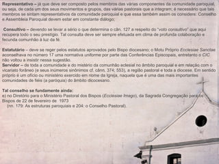 Representativo –  já que deve ser composto pelos membros das várias componentes da comunidade paroquial, ou seja, de cada um dos seus movimentos e grupos, das várias pastorais que a integram; é necessário que tais membros se sintam representativos da comunidade paroquial e que essa também assim os considere: Conselho e Assembleia Paroquial devem estar em constante diálogo; Consultivo –  devendo se levar a sério o que determina o cân. 127 a respeito do “ voto consultivo ” que aqui recupera todo o seu prestígio. Tal consulta deve ser sempre efetuada em clima de profunda colaboração e fecunda comunhão à luz da fé.    Estatutário  – deve se reger pelos estatutos aprovados pelo Bispo diocesano; o Motu Próprio  Ecclesiae Sanctae  aconselhava no número 17 uma normativa uniforme por parte das Conferências Episcopais, entretanto o  CIC  não voltou a insistir nessa sugestão.  Servidor –  de toda a comunidade e do mistério da comunhão eclesial no âmbito paroquial e em relação com o vicariato forâneo (e seus inúmeros sinônimos cf. cânn. 374; 553), a região pastoral e toda a diocese. Em sentido próprio é um ofício ou ministério exercido em nome da Igreja, naquela que é uma das mais importantes comunidades de fiéis (a paróquia) do âmbito dicocesano.   Tal conselho se fundamente ainda:   e) no Diretório para o Ministério Pastoral dos Bispos ( Ecclesiae Imago ), da Sagrada Congregação para os Bispos de 22 de fevereiro de  1973 (nn. 179: As estruturas paroquiais e 204: o Conselho Pastoral).   