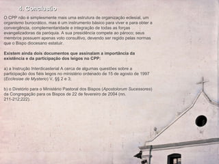 4. Conclusão O CPP não é simplesmente mais uma estrutura de organização eclesial, um organismo burocrático, mas é um instrumento básico para viver e para obter a convergência, complementaridade e integração de todas as forças evangelizadoras da paróquia. A sua presidência compete ao pároco; seus membros possuem apenas voto consultivo, devendo ser regido pelas normas que o Bispo diocesano estatuir.    Existem ainda dois documentos que assinalam a importância da existência e da participação dos leigos no CPP:   a) a Instrução Interdicasterial A cerca de algumas questões sobre a participação dos fiéis leigos no ministério ordenado de 15 de agosto de 1997 ( Ecclesiae de Mysterio ) V, §§ 2 e 3;   b) o Diretório para o Ministério Pastoral dos Bispos ( Apostolorum Sucessores ) da Congregação para os Bispos de 22 de fevereiro de 2004 (nn. 211-212;222).  