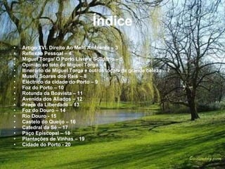 Índice Artigo XVI. Direito Ao Meio Ambiente – 3 Reflexão Pessoal – 4 Miguel Torga/ O Porto Livre e Solidário – 5 Opinião ao teto de Miguel Torga – 6 Itinerário de Miguel Torga e outros locais de grande beleza – 7 Museu Soares dos Reis – 8 Eléctrico da cidade do Porto – 9 Foz do Porto – 10 Rotunda da Boavista – 11 Avenida dos Aliados – 12 Praça da Liberdade – 13 Foz do Douro – 14 Rio Douro - 15 Castelo do Queijo – 16 Catedral da Sé – 17 Paço Episcopal – 18 Plantações de Vinhas – 19 Cidade do Porto - 20 
