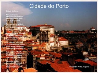 Cidade do Porto Cidade do Porto   As tuas iniciais, São nome de Portugal. São cinco letras reais, Pois tu és original!   Tenho gosto e vaidade Por ter nascido no porto. Sou desta linda cidade Tripeiro vivo ou morto.   Sou deste porto velhinho Do rio douro vaidoso. Também és nome do vinho Que no mundo é famoso.   Do caloroso São João, Do trinta e um de Janeiro E das tripas com feijão, Deste porto hospitaleiro.   E da velhinha ribeira Do mercado do bolhão! É esta cidade tripeira Que trago no coração.   És minha cidade Do norte de Portugal, Terra de Liberdade Sempre nobre e Leal.  Poema De Pedro Augusto   