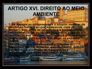 ARTIGO XVI. DIREITO AO MEIO AMBIENTE 1. As cidades se comprometem a adoptar medidas de prevenção frente à ocupação desorde nada do território e de áreas de protecção e a contaminação, incluindo acústica, economia energética, a gestão e reutilização dos resíduos, reciclagem e a recuperação das vertentes para ampliar e proteger os espaços verdes. 2. As cidades se comprometem a respeitar o património natural, histórico, arquitectónico, cultural e artístico e a promoção da recuperação e revitalização das áreas degradadas e dos equipamentos urbanos. 