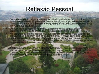 Reflexão Pessoal No primeiro ponto, julgo que a nossa cidade poderia fazer um melhor trabalho em termos de preservação ambiental, como por exemplo, construir mais jardins e ajudar a preservar os que restam e que podiam encontrar-se em melhores condições. Colocar mais ecopontos nas ruas, e recolher o lixo que se encontra espalhado pela cidade (facto que não ajuda a melhorar a nossa imagem). No segundo ponto, os nossos museus podiam ser muito mais valorizados, em vez de os deixarem cair no esquecimento. A maior parte das visitas aos monumentos da cidade são efectuadas por turistas, e não pelos próprios patriarcas, que deveriam demonstrar orgulho na história que esses mesmos monumentos contam da nossa cidade! A nossa cidade tem locais históricos lindíssimos, que infelizmente estão a ser trocados por centros comerciais e discotecas, já não se dando valor as construções que contam a história da formação da cidade do Porto, e as inúmeras conquistas que o nosso povo realizou. 