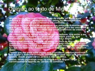 Opinião ao texto de Miguel Torga Miguel Torga apreciava a simplicidade da cidade do Porto, com defeitos e virtudes, “apaixonando-se” pelos seus monumentos, jardins, e o mistério que o nevoeiro lhe concedia. Nos dias de hoje são raras as pessoas que possuem a mesma opinião que Miguel Torga, levantando-se de manhã cedo para dar uma volta pela cidade, desfrutando da visão dos locais históricos da cidade, e dos belos e românticos jardins. Na nossa cidade a velhos solares de outros tempos, que estão a ser desprezados e trocados por enormes e cinzentos prédios, que entristecem a paisagem  que outrora foi airosa e alegre. Deveríamos observar a cidade do ponto de vista de Miguel Torga, dando-lhe a completa razão, vivemos numa bela cidade, com locais fantásticos para visitar e que são a regalia dos visitantes estrangeiros, e o que nós fazemos? Passamos-lhe ao lado como se não valessem nada! Temos que dar mais valor aquilo que possuímos, e esforçarmo-nos por ajudar a melhorar a cidade, contribuindo para isso com pequenos gestos, desde preservar os jardins e monumentos. Assim, talvez possamos viver na cidade a que Miguel Torga carinhosamente apelida de “jardim de camélias”. 