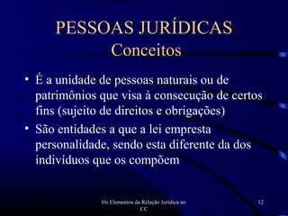 Os Elementos da Relação Jurídica no
CC
12
PESSOAS JURÍDICAS
Conceitos
• É a unidade de pessoas naturais ou de
patrimônios que visa à consecução de certos
fins (sujeito de direitos e obrigações)
• São entidades a que a lei empresta
personalidade, sendo esta diferente da dos
indivíduos que os compõem
 