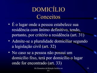 Os Elementos da Relação Jurídica no
CC
19
DOMICÍLIO
Conceitos
• É o lugar onde a pessoa estabelece sua
residência com ânimo definitivo, tendo,
portanto, por critério a residência (art. 31)
• Admite-se a pluralidade domiciliar segundo
a legislação civil (art. 32)
• No caso se a pessoa não possui um
domicílio fixo, terá por domicílio o lugar
onde for encontrado (art. 33)
 