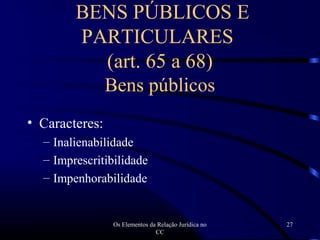 Os Elementos da Relação Jurídica no
CC
27
• Caracteres:
– Inalienabilidade
– Imprescritibilidade
– Impenhorabilidade
BENS PÚBLICOS E
PARTICULARES
(art. 65 a 68)
Bens públicos
 
