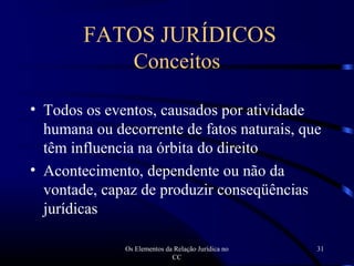 Os Elementos da Relação Jurídica no
CC
31
FATOS JURÍDICOS
Conceitos
• Todos os eventos, causados por atividade
humana ou decorrente de fatos naturais, que
têm influencia na órbita do direito
• Acontecimento, dependente ou não da
vontade, capaz de produzir conseqüências
jurídicas
 