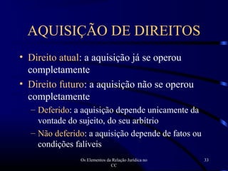 Os Elementos da Relação Jurídica no
CC
33
AQUISIÇÃO DE DIREITOS
• Direito atual: a aquisição já se operou
completamente
• Direito futuro: a aquisição não se operou
completamente
– Deferido: a aquisição depende unicamente da
vontade do sujeito, do seu arbítrio
– Não deferido: a aquisição depende de fatos ou
condições falíveis
 