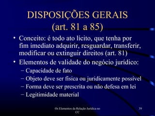 Os Elementos da Relação Jurídica no
CC
39
DISPOSIÇÕES GERAIS
(art. 81 a 85)
• Conceito: é todo ato lícito, que tenha por
fim imediato adquirir, resguardar, transferir,
modificar ou extinguir direitos (art. 81)
• Elementos de validade do negócio jurídico:
– Capacidade de fato
– Objeto deve ser física ou juridicamente possível
– Forma deve ser prescrita ou não defesa em lei
– Legitimidade material
 