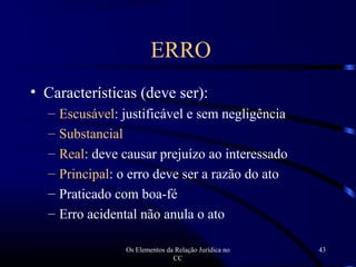 Os Elementos da Relação Jurídica no
CC
43
• Características (deve ser):
– Escusável: justificável e sem negligência
– Substancial
– Real: deve causar prejuízo ao interessado
– Principal: o erro deve ser a razão do ato
– Praticado com boa-fé
– Erro acidental não anula o ato
ERRO
 