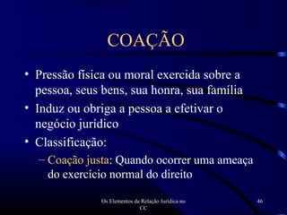 Os Elementos da Relação Jurídica no
CC
46
• Pressão física ou moral exercida sobre a
pessoa, seus bens, sua honra, sua família
• Induz ou obriga a pessoa a efetivar o
negócio jurídico
• Classificação:
– Coação justa: Quando ocorrer uma ameaça
do exercício normal do direito
COAÇÃO
 