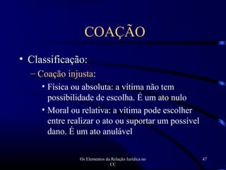 Os Elementos da Relação Jurídica no
CC
47
• Classificação:
– Coação injusta:
• Física ou absoluta: a vítima não tem
possibilidade de escolha. É um ato nulo
• Moral ou relativa: a vítima pode escolher
entre realizar o ato ou suportar um possível
dano. É um ato anulável
COAÇÃO
 