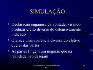 Os Elementos da Relação Jurídica no
CC
48
• Declaração enganosa da vontade, visando
produzir efeito diverso do ostensivamente
indicado
• Oferece uma aparência diversa do efetivo
querer das partes
• As partes fingem um negócio que na
realidade não desejam
SIMULAÇÃO
 