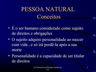 Os Elementos da Relação Jurídica no
CC
5
PESSOA NATURAL
Conceitos
• É o ser humano considerado como sujeito
de direitos e obrigações
• O sujeito adquire personalidade ao nascer
com vida , e só irá perdê-la após a sua
morte
• Personalidade é a capacidade de ser titular
de direitos
 