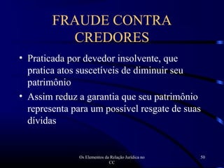 Os Elementos da Relação Jurídica no
CC
50
• Praticada por devedor insolvente, que
pratica atos suscetíveis de diminuir seu
patrimônio
• Assim reduz a garantia que seu patrimônio
representa para um possível resgate de suas
dívidas
FRAUDE CONTRA
CREDORES
 