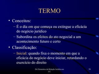 Os Elementos da Relação Jurídica no
CC
58
TERMO
• Conceitos:
– É o dia em que começa ou extingue a eficácia
do negócio jurídico
– Subordina os efeitos do ato negocial a um
acontecimento futuro e certo
• Classificação:
– Inicial: quando fixa o momento em que a
eficácia do negócio deve iniciar, retardando o
exercício do direito
 