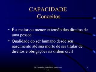 Os Elementos da Relação Jurídica no
CC
6
• É a maior ou menor extensão dos direitos de
uma pessoa
• Qualidade do ser humano desde seu
nascimento até sua morte de ser titular de
direitos e obrigações na ordem civil
CAPACIDADE
Conceitos
 