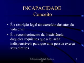 Os Elementos da Relação Jurídica no
CC
8
INCAPACIDADE
Conceito
• É a restrição legal ao exercício dos atos da
vida civil
• É o reconhecimento da inexistência
daqueles requisitos que a lei acha
indispensáveis para que uma pessoa exerça
seus direitos
 