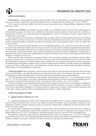 PROGRAMA DE DIREITO CIVIL
ESPÉCIES DE MORTE:
a) Morte Real: se verifica quando há cessação total das atividades vitais do corpo humano e será comprovada pelo atestado de
óbito, que será levado a registro obs.: para fins de transplante, basta a constatação da morte encefálica (art. 3º, Lei nº 9.434/97).
Esta é a espécie de morte mais simples, pois temos um corpo, temos portanto a prova da materialidade e chamamos um médico
para atestar a morte.
b) Morte civil ou fictícia: ocorre quando uma pessoa, ainda viva, é considerada como se estivesse morta existem apenas reminiscências dessa espécie de morte no nosso ordenamento, como podemos notar ao analisar no direito sucessório os institutos da
deserdação (art. 1961, CC) e da exclusão do herdeiro por indignidade (art. 1.814, CC). Em ambas as situações, o sujeito, ainda vivo,
é tratado como se morto fosse.
Este tipo de morte civil ou fictícia deve ser repudiado, porque ao estudar o direito civil iluminado pelas premissas da Constituição
Federal de 1988, da qual prevê em seu artigo 1º, inciso III, o princípio da dignidade da pessoa humana, que é o princípio estruturador
de todo o ordenamento jurídico, este tipo de morte afronta este princípio, uma vez que ninguém que esta vivo deve ser tratado como
se estivesse morto.
Então, caso em um concurso venha a perguntar se no nosso ordenamento jurídico existe a morte civil ou fictícia devemos responder que no nosso ordenamento jurídico atual não, porque esta espécie de morte afronta o princípio da dignidade da pessoa humana.
No entanto, ainda encontramos reminiscência, um resquício dessa morte civil ou fictícia no próprio Código Civil, especificamente no
direito sucessório, onde há dois Institutos, sendo o primeiro o Instituto da exclusão do herdeiro por indignidade e o segundo que é a
deserdação. Mas, devemos lembrar que, lamentavelmente esta espécie de morte já existiu e muito em nosso país por razões políticas,
religiosas, em relação aos escravos, etc.
Então, como dito acima, encontramos este resquício de morte civil nestes Institutos, porque em suas aplicações a pessoa é afastada, ou seja, a tratamos como se ela estivesse morta. Tanto é assim que, a pessoa que foi deserdada da sucessão, se ela tiver um filho,
este filho herdará a herança do avô, exatamente porque o pai ou mãe que está vivo, está sendo considerado como morto, uma vez que
foi afastado porque foi deserdado, e também, a morte civil existe também quando um herdeiro é afastado da herança por indignidade,
quando por exemplo, um filho atenta contra a vida do próprio pai. A morte civil neste caso somente tem por fim afastá-lo da herança,
sendo mantida a sua personalidade para os demais fins.
c) Morte presumida: Morte presumida é o oposto da morte real, porque na morte presumida não temos um corpo, não temos
a prova da materialidade, e aqui então não chamamos um médico para atestar a morte, mas chamamos o juiz, uma vez que a morte
presumida decorre de uma declaração judicial. O juiz que irá declarar que aquela pessoa morreu presumidamente.
O CC/2002 disciplina a morte presumida em duas situações: sem decretação de ausência (art. 7°) e com decretação de ausência
(arts. 6° c/c 37/38). Em lei especial, vale lembrar a declaração de morte presumida em relação às pessoas que participaram de atividades políticas no período de 02 de setembro de 1961 a 15 de agosto de 1979, conforme o art. 3° da Lei 9.140/95.
Portanto, encontramos a morte presumida em dois pontos do nosso código civil que não devem ser confundidos em hipótese alguma, primeiro na redação do art. 7º, CC, e segundo ao longo do procedimento da ausência, ou seja, não se confunde o ausente (arts.
22 a 39) com o denominado “desaparecido”, em relação ao qual há a quase-certeza ou mesmo a certeza da morte, mas muitas vezes
só não existe o cadáver, conforme analise na Enciclopédia Saraiva do Direito, verbete “desaparecido”.
A Morte Presumida no CC/2002:
a)	 sem decretação de ausência: art. 7º, CC
I)	 quando for extremamente provável a morte de quem estava em perigo de vida. É o caso, por exemplo, das pessoas que falecem em virtude de acidentes aéreos, sem ter os seus corpos encontrados. Essa hipótese ocorre em naufrágios, acidentes de avião,
afogamentos, incêndios, atentados terroristas nos quais tem a certeza de o desaparecido ter embarcado, ter estado presente no evento,
mas não se lhe tem o cadáver.
II)	 quando alguém, desaparecido em campanha ou feito prisioneiro, não for encontrado em até dois anos após o término da
guerra. Nesse caso, é necessário que a guerra já tenha acabado há no mínimo dois anos e o sujeito não sido encontrado. A Lei de
Registros Públicos (Lei n. 6.015/73) já disciplinara a justificação judicial em tais casos, nos arts. 85, 86 e 88, parágrafo único.
Obs. Requisito exigido para as duas situações: esgotamento de todas as buscas e averiguações (art. 7°, p.ú., CC). A Lei de Registros Públicos prevê no art. 88 a justificação judicial para lavratura de assento de óbito de pessoas desaparecidas em naufrágios,
incêndios, inundações, terremotos e catástrofes. Devendo a sentença fixar a data provável do falecimento.

Didatismo e Conhecimento

9

 