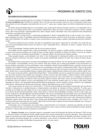 PROGRAMA DE DIREITO CIVIL
DOS DIREITOS DA PERSONALIDADE
Uma das mudanças da parte geral do novo Código Civil Brasileiro consiste na inserção de um capítulo próprio, a tratar dos direitos da personalidade (arts. 11 a 21). Na realidade, não se trata bem de uma novidade, tendo em vista a Constituição Federal trazer
uma proteção até mais abrangente, principalmente em seu art. 5º, caput, que consagra alguns dos direitos fundamentais da pessoa
natural.
Os direitos da personalidade podem ser conceituados como sendo aqueles direitos inerentes à pessoa e à sua dignidade. São os
direitos que o ser humano possui sobre os seus atributos fundamentais sejam eles físicos, intelectuais, psíquicos e morais, surgindo
assim, cinco ícones principais: vida/integridade física, honra, imagem, nome e intimidade. Essas cinco expressões-chave demonstram
muito bem a concepção desses direitos.
Segundo Rubens Limongi França, a classificação fundamental é: direito à integridade física (à vida, ao corpo vivo e morto, a
partes separadas do corpo); à integridade intelectual (liberdade de pensamento, direito de autor, de inventor, de esportista); à integridade moral (liberdade civil, política e religiosa, honra, honorificência, recato, imagem, segredo, identidade pessoal/nome, familiar e
social).
O nascituro também possui tais direitos, devendo ser enquadrado como pessoa. Aquele que foi concebido, mas, ainda não nasceu, possui personalidade jurídica formal: tem direito à vida, à integridade física, a alimentos, ao nome, à imagem como já visto
anteriormente.
Assim, personalidade é atributo jurídico que dá a um ser status de pessoa.
Na realidade, há duas acepções para o termo personalidade. Na primeira acepção, é atributo jurídico conferido ao ser humano
e a outros entes (pessoas jurídicas), em virtude do qual se tornam capazes, podendo ser titulares de direitos e deveres nas relações
jurídicas. A pessoa, por ser dotada de personalidade, é o elemento subjetivo da estrutura das relações jurídicas.
Numa segunda acepção, a personalidade é um valor. O valor fundamental do ordenamento jurídico está na base de uma série
aberta de situações existenciais, nas quais se traduz na incessante mutabilidade exigência de tutela. Daí se falar em direitos da personalidade.
De qualquer forma, num primeiro momento a personalidade é invenção do Direito. Por isso dizemos que personalidade é atributo
ou valor jurídico. A personalidade, em tese, não é natural. Tanto não é natural, que se atribui personalidade a entes não humanos, as
pessoas jurídicas, que podem ser meros patrimônios, como as fundações. Quanto à personalidade humana, a questão é um pouco mais
complexa. Sem sombra de dúvida, antigamente havia seres considerados coisas perante o ordenamento jurídico. Hoje em dia, porém
o Direito não reconhece a escravidão, e, com base nisso, podemos afirmar que todo ser humano é pessoa pela simples condição humana. Sendo assim, se a personalidade humana se adquire pela simples condição humana, podemos dizer que é atributo natural, inato.
De acordo com Luciano Dalvi, citando Maria Helena Diniz: “A personalidade consiste no conjunto de caracteres próprios da pessoa, não sendo um direito. Na realidade, ela é que apóia os direitos e deveres que dela irradiam, é objeto de direito, sendo o primeiro
bem da pessoa, pertencendo-lhe como primeira utilidade, para que ela possa ser o que é, para sobreviver e se adaptar às condições do
ambiente em que se encontra, servindo de critério para aferir, adquirir e ordenar outros bens. Assim, são direitos subjetivos da pessoa
de defender o que lhe é próprio, ou seja, a sua integridade física (vida, alimentos, próprio corpo vivo ou morto, corpo alheio, partes
separadas do corpo); a sua integridade intelectual (liberdade de pensamento, autoria científica, artística, literária) e sua integridade
moral (honra, segredo pessoal, profissional, doméstico, imagem, identidade pessoal, social e familiar).”
Assim, para concluir, de acordo com Luciano Dalvi, “os direitos da personalidade transcendem à positivação, pois são direitos
inerentes e indissociáveis à condição humana e, obrigatoriamente, não podem ser tachados de forma a limitá-los. É notório que a
evolução da sociedade seja mais rápida do que as leis, surgindo novas formas de agressão à personalidade humana que reclamam
novas formas de proteção pela legislação vigente. Desta forma, os direitos da personalidade é restringir o direito à vida, já que, ambos são inseparáveis, gerando flagrante inconstitucionalidade. Não vemos a possibilidade desta limitação nem se for feita pelo Poder
Constituinte Originário, pois o Direito à Vida é o único atemporal e ilimitado. Caso admitíssemos limitação do Direito à vida, que é
cláusula pétrea de nosso ordenamento jurídico, estaríamos afirmando que a Constituição é letra morta e que a declaração dos Direitos
Humanos é apenas efetiva, mas não eficaz. Neste sentido, para aprofundarmos esta temática vamos consignar o art. 6º do CC: “A
existência da pessoa natural termina com a morte.” Quer dizer, fica clara então a ligação inexorável da personalidade com a vida, pois,
enquanto esta existir, vai perdurar a personalidade.”
Continuando com os ensinamentos de Luciano Dalvi, citando Ricardo Luiz Lorenzetti, “a doutrina tem admitido, do ponto de
vista da evolução histórica, a classificação dos direitos fundamentais (entre os quais os direitos da personalidade) em quatro gerações
de direitos” vejamos cada uma dessas gerações (ou dimensões):
a)	 Primeira Geração: seria a liberdade negativa, consagrada a partir da Declaração dos Direitos do Homem (1789), em que
se colocariam limites à atividade do Estado, quando importar esta, em uma intromissão na vida dos indivíduos. Tem características
negativas justamente por impor obrigações de não fazer por parte do Estado em benefício da liberdade individual. Exemplos de direitos humanos de primeira geração são: os direitos individuais, como o direito de liberdade política, de livre iniciativa econômica,
de manifestação da vontade, de liberdade de pensamento, de ir e vir, entre outros.

Didatismo e Conhecimento

11

 