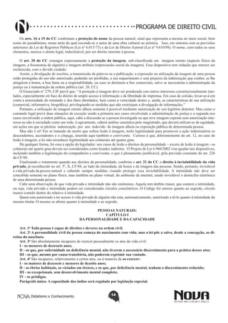 PROGRAMA DE DIREITO CIVIL
Os arts. 16 a 19 do CC confirmam a proteção do nome da pessoa natural, sinal que representa a mesma no meio social, bem
como do pseudônimo, nome atrás do qual esconde-se o autor de uma obra cultural ou artística. Isso, em sintonia com as previsões
anteriores da Lei de Registros Públicos (Lei nº 6.015/73) e da Lei de Direito Autoral (Lei nº 9.610/98). O nome, com todos os seus
elementos, merece o alento legal, indeclinável, por ser direito inerente à pessoa.
O art. 20 do CC consagra expressamente a proteção da imagem, sub-classificada em imagem retrato (aspecto físico da
imagem, a fisionomia de alguém) e imagem atributo (repercussão social da imagem). Esse dispositivo tem redação que merece ser
esclarecida, com o devido cuidado.
Assim, a divulgação de escritos, a transmissão da palavra ou a publicação, a exposição ou utilização da imagem de uma pessoa
estão protegidas do uso não autorizado, podendo ser proibidas, a seu requerimento e sem prejuízo da indenização que couber, se lhe
atingirem a honra, a boa fama ou a respeitabilidade, ou caso se destinem a fins comerciais, salvo se necessárias à administração da
justiça ou à manutenção da ordem pública (art. 20, CC).
O Enunciado n° 279, CJF prevê que: “A proteção à imagem deve ser ponderada com outros interesses constitucionalmente tutelados, especialmente em face do direito de amplo acesso à informação e da liberdade de imprensa. Em caso de colisão, levar-se-á em
conta a notoriedade do retratado e dos fatos abordados, bem como a veracidade destes e, ainda, as características de sua utilização
(comercial, informativa, biográfica), privilegiando-se medidas que não restrinjam a divulgação de informações.”
Portanto, a utilização de imagem retrato alheia somente é possível mediante autorização do seu legítimo detentor. Mas como o
comando legal prevê duas situações de exceção sendo a primeira nos casos envolvendo a administração da justiça e a segunda nos
casos envolvendo a ordem pública, aqui, cabe a discussão se a pessoa investigada ou que teve imagem exposta sem autorização interessa ou não à sociedade como um todo. Logicamente, caberá análise casuística pelo magistrado, que deverá utilizar-se da equidade,
em ações em que se pleiteia indenização por uso indevido de imagem alheia ou exposição pública de determinada pessoa.
Mas não é só! Em se tratando de morto que sofreu lesão à imagem, terão legitimidade para promover a ação indenizatória os
descendentes, ascendentes e o cônjuge, inserido aqui também o convivente. Curioso é que, diferentemente do art. 12, no caso de
lesão à imagem, a lei não reconhece legitimidade aos colaterais até quarto grau.
De qualquer forma, foi essa a opção do legislador: nos casos de lesão a direitos da personalidade – exceto de lesão à imagem - os
colaterais até quarto grau devem ser considerados como lesados indiretos. O Projeto de Lei 6.960/2002 visa igualar tais dispositivos,
incluindo também a legitimação do companheiro e convivente, o que é plenamente justificável, pela previsão constante do art. 226
da CF/88.
Finalizando o tratamento quando aos direitos da personalidade, confirma o art. 21 do CC o direito à inviolabilidade da vida
privada, já reconhecido no art. 5º, X, CF/88, ao lado da intimidade, da honra e da imagem das pessoas. Sendo, portanto, inviolável
a vida privada da pessoa natural e cabendo sempre medidas visando proteger essa inviolabilidade. A intimidade não deve ser
concebida somente no plano físico, mas também no plano virtual, do ambiente da internet, sendo inviolável o domicílio eletrônico
de uma determinada pessoa.
Cabe uma observação de que vida privada e intimidade não são sinônimos. Aquela tem âmbito maior, que contem a intimidade,
ou seja, vida privada e intimidade podem ser consideradas círculos concêntricos. O Código foi omisso quanto ao segredo, círculo
menor contido dentro do relativo à intimidade.
Quem esta autorizado a ter acesso à vida privada de alguém não esta, automaticamente, autorizado a tê-lo quanto à intimidade do
mesmo titular. O mesmo se afirme quanto à intimidade e ao segredo.
PESSOAS NATURAIS:
CAPÍTULO I
DA PERSONALIDADE E DA CAPACIDADE
Art. 1o Toda pessoa é capaz de direitos e deveres na ordem civil.
Art. 2o A personalidade civil da pessoa começa do nascimento com vida; mas a lei põe a salvo, desde a concepção, os direitos do nascituro.
Art. 3o São absolutamente incapazes de exercer pessoalmente os atos da vida civil:
I - os menores de dezesseis anos;
II - os que, por enfermidade ou deficiência mental, não tiverem o necessário discernimento para a prática desses atos;
III - os que, mesmo por causa transitória, não puderem exprimir sua vontade.
Art. 4o São incapazes, relativamente a certos atos, ou à maneira de os exercer:
I - os maiores de dezesseis e menores de dezoito anos;
II - os ébrios habituais, os viciados em tóxicos, e os que, por deficiência mental, tenham o discernimento reduzido;
III - os excepcionais, sem desenvolvimento mental completo;
IV - os pródigos.
Parágrafo único. A capacidade dos índios será regulada por legislação especial.

Didatismo e Conhecimento

14

 