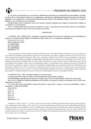 PROGRAMA DE DIREITO CIVIL
Art. 20. Salvo se autorizadas, ou se necessárias à administração da justiça ou à manutenção da ordem pública, a divulgação de escritos, a transmissão da palavra, ou a publicação, a exposição ou a utilização da imagem de uma pessoa poderão ser
proibidas, a seu requerimento e sem prejuízo da indenização que couber, se lhe atingirem a honra, a boa fama ou a respeitabilidade, ou se se destinarem a fins comerciais.
Parágrafo único. Em se tratando de morto ou de ausente, são partes legítimas para requerer essa proteção o cônjuge, os
ascendentes ou os descendentes.
Art. 21. A vida privada da pessoa natural é inviolável, e o juiz, a requerimento do interessado, adotará as providências
necessárias para impedir ou fazer cessar ato contrário a esta norma.
EXERCÍCIOS
1. (CEPERJ - 2012 - PROCON-RJ - Advogado). No moderno Direito Civil, devem ser aplicados os novos princípios que
podem ser extraídos do atual Código Civil editado em 2002. Assim, deve ser considerado o princípio da:
(A) autonomia da vontade
(B) prevalência do credor
(C) solidariedade
(D) complexidade
(E) ofensibilidade
RESPOSTA: “C”   
Com a aproximação do direito público e do direito privado ocorreu a constitucionalização do Direito Civil, que fez surgir uma
nova ordem de pensamento, denominada de Direito Civil Constitucional, que impôs a releitura do Direito Civil com base nas diretrizes traçadas na Constituição Federal de 1988. Assim, analisando o Código Civil de 2002 em uma visão global, nos deparamos
com as diretrizes da Eticidade, Socialidade ou Solidariedade e Operabilidade, que orientam a nova codificação, uma vez que, o novo
Diploma, em harmonia com Magna Carta de 1988, conferiu prevalência aos valores coletivos sobre os individuais, pois a diretriz
da Eticidade busca introduzir valores éticos no ordenamento jurídico, se manifestando como importante base para o princípio da
boa-fé objetiva, probidade e correção; a diretriz da Socialidade ou Solidariedade vem em gritante oposição ao individualismo que
impregnou o Código Civil de 1916. Essa diretriz é a análise dos institutos civis de acordo com o contexto social, ou seja, a proteção
da pessoa dentro do meio social; e, por fim, a diretriz da Operabilidade ultrapassa uma época de extremo apego à estética linguística
para alcançar o verdadeiro desiderato da norma. Afasta-se as complexidades e busca-se a efetividade da norma.
2. (COPEVE-UFAL - 2010 - Advogado). Dadas as assertivas abaixo, 
I. A lei geral posterior somente revoga a lei especial quando expressamente o declarar. 
II. Respristinação é quando uma lei, que fora revogada, volta a viger por determinação expressa de uma nova lei. 
III. Se a Lei nº 20.000 for oficialmente publicada em 24/10/2011, ela começará a vigorar em todo país em 24/12/2011, salvo
disposição em contrário. 
IV. A lei do país em que domiciliada a pessoa determina as regras sobre o começo e o fim da personalidade, o nome, a
capacidade e os direitos de família. 
estão corretas 
(A) II e IV.
(B) I e III.
(C) II e III.
(D) I e II.
(E) III e IV.
RESPOSTA: “A”  
A alternativa correta é a letra “A”, ou seja, o item II está correto pois o fenômeno da Repristinação somente poderá ocorrer no
nosso ordenamento expressamente. Assim, uma Lei nova que faça expressamente remissão à norma revogada poderá restituir-lhe a
vigência, desde que em sua totalidade; e o item IV também está correto pois questões envolvendo direitos da personalidade e direitos
de família, direitos esses que não se separam da pessoa, ligados a ela perpétua e permanentemente, tem como critério adotado o do
domicilio da pessoa envolvida, ou seja, busca-se resolver os conflitos com a aplicação da norma do país onde a pessoa fixou-se, onde
está vivendo e tem como referência.
Didatismo e Conhecimento

16

 