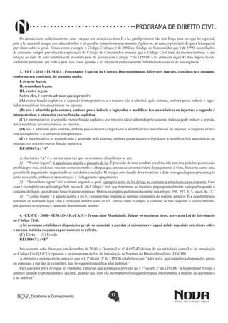 PROGRAMA DE DIREITO CIVIL
Os demais itens estão incorretos uma vez que: em relação ao item II a lei geral posterior não tem força para revogar lei especial,
pois a lei especial sempre prevalecerá sobre a lei geral se tratar do mesmo assunto. Aplica-se, ao caso, o princípio de que a lei especial
prevalece sobre a geral. Temos como exemplo o Código Civil que é de 2002 e o Código do Consumidor que é de 1990, nas relações
de consumo sempre prevalecerá a aplicação do Código do Consumidor, mesmo que o Código Civil trate da mesma matéria; e, em
relação ao item III, este também está incorreto pois de acordo com o artigo 1º da LINDB, a lei entra em vigor 45 dias depois de oficialmente publicada em todo o país, nos casos quando a lei não tiver expressamente determinado o início de sua vigência.
3. (FCC - 2011 - TCM-BA - Procurador Especial de Contas). Desempenhando diferentes funções, classifica-se o costume,
conforme seu conteúdo, do seguinte modo: 
I. praeter legem. 
II. secundum legem. 
III. contra legem. 
Sobre eles, é correto afirmar que o primeiro
(A) exerce função supletiva; o segundo é interpretativo; e o terceiro não é admitido pelo sistema, embora possa induzir o legislador a modificar leis anacrônicas ou injustas.
(B) não é admitido pelo sistema, embora possa induzir o legislador a modificar leis anacrônicas ou injustas; o segundo é
interpretativo; e o terceiro exerce função supletiva.
(C) é interpretativo; o segundo exerce função supletiva; e o terceiro não é admitido pelo sistema, todavia pode induzir o legislador a modificar leis anacrônicas ou injustas.
(D) não é admitido pelo sistema, embora possa induzir o legislador a modificar leis anacrônicas ou injustas; o segundo exerce
função supletiva; e o terceiro é interpretativo.
(E) é interpretativo; o segundo não é admitido pelo sistema, embora possa induzir o legislador a modificar leis anacrônicas ou
injustas; e o terceiro exerce função supletiva.
RESPOSTA: “A”
A alternativa “A” é a correta uma vez que os costumes classificam-se em:
1)	 “Praeter legem”: é aquele que amplia o preceito da lei. É previsão de uma conduta paralela, não prevista pela lei; porém, não
proibida por esta, podendo-se citar, como exemplo, o cheque que, apesar de ser uma ordem de pagamento à vista, funciona como uma
garantia de pagamento, respeitando-se sua dupla condição. O cheque pós-datado deve respeitar a data consignada para apresentação
junto ao sacado, embora a apresentação à vista garanta o pagamento.
2)	 “Secundum legem”: é o costume segundo o qual, o próprio texto da lei delega ao costume a solução do caso concreto. Esse
caso é exemplificado pelo artigo 569, inciso II, do Código Civil, que determina ao locatário pagar pontualmente o aluguel segundo o
costume do lugar, quando não houver ajuste expresso. Outros exemplos podemos encontrar nos artigos 596, 597, 615, todos do CC.
3)	 “Contra legem”: é aquele contra a lei. O costume não respeita as normas constantes do sistema jurídico. É a desobediência
reiterada do comando legal com a crença na inefetividade da lei. Temos como exemplo, o costume de não respeitar o sinal vermelho,
por questão de segurança, após um determinado horário.
4. (CESPE - 2008 - SEMAD-ARACAJU - Procurador Municipal). Julgue os seguintes itens, acerca da Lei de Introdução
ao Código Civil. 
A lei nova que estabelecer disposições gerais ou especiais a par das já existentes revogará as leis especiais anteriores sobre
a mesma matéria às quais expressamente se referiu.
(C) Certo      (E) Errado
RESPOSTA: “E”
  
Inicialmente cabe dizer que em dezembro de 2010, o Decreto-Lei nº 4.657-42 deixou de ser intitulado como Lei de Introdução
ao Código Civil (LICC) e passou a se denominar de Lei de Introdução às Normas do Direito Brasileiro (LINDB).
A afirmativa está incorreta uma vez que o § 2º do art. 2º da LINDB estabelece que: “a lei nova, que estabeleça disposições gerais
ou especiais a par das já existentes, não revoga nem modifica a lei anterior.”
Para que a lei nova revogue lei existente, é preciso que aconteça o previsto no § 1º do art. 2º da LINDB: “a lei posterior revoga a
anterior quando expressamente o declare, quando seja com ela incompatível ou quando regule inteiramente a matéria de que tratava
a lei anterior.”

Didatismo e Conhecimento

17

 