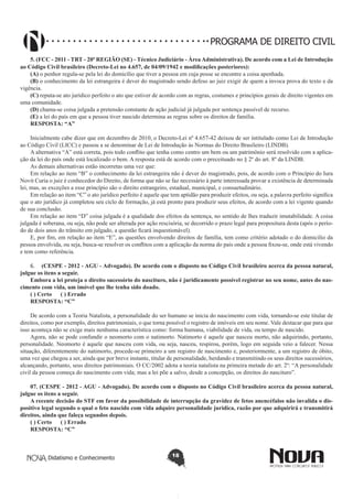 PROGRAMA DE DIREITO CIVIL
5. (FCC - 2011 - TRT - 20ª REGIÃO (SE) - Técnico Judiciário - Área Administrativa). De acordo com a Lei de Introdução
ao Código Civil brasileiro (Decreto-Lei no 4.657, de 04/09/1942 e modificações posteriores): 
(A) o penhor regula-se pela lei do domicílio que tiver a pessoa em cuja posse se encontre a coisa apenhada.
(B) o conhecimento da lei estrangeira é dever do magistrado sendo defeso ao juiz exigir de quem a invoca prova do texto e da
vigência.
(C) reputa-se ato jurídico perfeito o ato que estiver de acordo com as regras, costumes e princípios gerais de direito vigentes em
uma comunidade.
(D) chama-se coisa julgada a pretensão constante de ação judicial já julgada por sentença passível de recurso.
(E) a lei do país em que a pessoa tiver nascido determina as regras sobre os direitos de família.
RESPOSTA: “A”
   
Inicialmente cabe dizer que em dezembro de 2010, o Decreto-Lei nº 4.657-42 deixou de ser intitulado como Lei de Introdução
ao Código Civil (LICC) e passou a se denominar de Lei de Introdução às Normas do Direito Brasileiro (LINDB).
A alternativa “A” está correta, pois todo conflito que tenha como centro um bem ou um patrimônio será resolvido com a aplicação da lei do país onde está localizado o bem. A resposta está de acordo com o preceituado no § 2º do art. 8º da LINDB.
As demais alternativas estão incorretas uma vez que:
Em relação ao item “B” o conhecimento da lei estrangeira não é dever do magistrado, pois, de acordo com o Princípio do Iura
Novit Curia o juiz é conhecedor do Direito, de forma que não se faz necessário à parte interessada provar a existência de determinada
lei, mas, as exceções a esse princípio são o direito estrangeiro, estadual, municipal, e consuetudinário.
Em relação ao item “C” o ato jurídico perfeito é aquele que tem aptidão para produzir efeitos, ou seja, a palavra perfeito significa
que o ato jurídico já completou seu ciclo de formação, já está pronto para produzir seus efeitos, de acordo com a lei vigente quando
de sua conclusão.
Em relação ao item “D” coisa julgada é a qualidade dos efeitos da sentença, no sentido de lhes traduzir imutabilidade. A coisa
julgada é soberana, ou seja, não pode ser alterada por ação rescisória, se decorrido o prazo legal para propositura desta (após o período de dois anos do trânsito em julgado, a questão ficará inquestionável).
E, por fim, em relação ao item “E”, as questões envolvendo direitos de família, tem como critério adotado o do domicilio da
pessoa envolvida, ou seja, busca-se resolver os conflitos com a aplicação da norma do país onde a pessoa fixou-se, onde está vivendo
e tem como referência.
6.	 (CESPE - 2012 - AGU - Advogado). De acordo com o disposto no Código Civil brasileiro acerca da pessoa natural,
julgue os itens a seguir.
Embora a lei proteja o direito sucessório do nascituro, não é juridicamente possível registrar no seu nome, antes do nascimento com vida, um imóvel que lhe tenha sido doado.
( ) Certo      ( ) Errado
RESPOSTA: “C”
De acordo com a Teoria Natalista, a personalidade do ser humano se inicia do nascimento com vida, tornando-se este titular de
direitos, como por exemplo, direitos patrimoniais, o que torna possível o registro de imóveis em seu nome. Vale destacar que para que
isso aconteça não se exige mais nenhuma característica como: forma humana, viabilidade de vida, ou tempo de nascido.
Agora, não se pode confundir o neomorto com o natimorto. Natimorto é aquele que nasceu morto, não adquirindo, portanto,
personalidade. Neomorto é aquele que nasceu com vida, ou seja, nasceu, respirou, porém, logo em seguida veio a falecer. Nessa
situação, diferentemente do natimorto, procede-se primeiro a um registro de nascimento e, posteriormente, a um registro de óbito,
uma vez que chegou a ser, ainda que por breve instante, titular de personalidade, herdando e transmitindo os seus direitos sucessórios,
alcançando, portanto, seus direitos patrimoniais. O CC/2002 adota a teoria natalista na primeira metade do art. 2º: “A personalidade
civil da pessoa começa do nascimento com vida; mas a lei põe a salvo, desde a concepção, os direitos do nascituro”.
07. (CESPE - 2012 - AGU - Advogado). De acordo com o disposto no Código Civil brasileiro acerca da pessoa natural,
julgue os itens a seguir.
A recente decisão do STF em favor da possibilidade de interrupção da gravidez de fetos anencéfalos não invalida o dispositivo legal segundo o qual o feto nascido com vida adquire personalidade jurídica, razão por que adquirirá e transmitirá
direitos, ainda que faleça segundos depois.
( ) Certo      ( ) Errado
RESPOSTA: “C”

Didatismo e Conhecimento

18

 