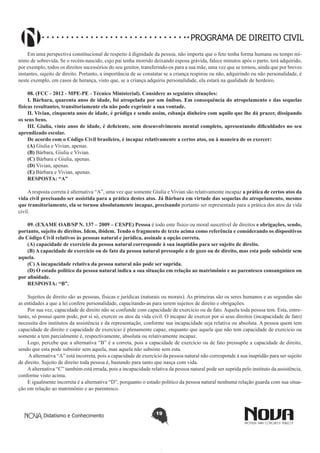 PROGRAMA DE DIREITO CIVIL
Em uma perspectiva constitucional de respeito à dignidade da pessoa, não importa que o feto tenha forma humana ou tempo mínimo de sobrevida. Se o recém-nascido, cujo pai tenha morrido deixando esposa grávida, falece minutos após o parto, terá adquirido,
por exemplo, todos os direitos sucessórios do seu genitor, transferindo-os para a sua mãe, uma vez que se tornou, ainda que por breves
instantes, sujeito de direito. Portanto, a importância de se constatar se a criança respirou ou não, adquirindo ou não personalidade, é
neste exemplo, em casos de herança, visto que, se a criança adquiriu personalidade, ela estará na qualidade de herdeiro.
08. (FCC - 2012 - MPE-PE - Técnico Ministerial). Considere as seguintes situações: 
I. Bárbara, quarenta anos de idade, foi atropelada por um ônibus. Em consequência do atropelamento e das sequelas
físicas resultantes, transitoriamente ela não pode exprimir a sua vontade.
II. Vivian, cinquenta anos de idade, é pródiga e sendo assim, esbanja dinheiro com aquilo que lhe dá prazer, dissipando
os seus bens. 
III. Giulia, vinte anos de idade, é deficiente, sem desenvolvimento mental completo, apresentando dificuldades no seu
aprendizado escolar. 
De acordo com o Código Civil brasileiro, é incapaz relativamente a certos atos, ou à maneira de os exercer: 
(A) Giulia e Vivian, apenas.
(B) Bárbara, Giulia e Vivian.
(C) Bárbara e Giulia, apenas.
(D) Vivian, apenas.
(E) Bárbara e Vivian, apenas.
RESPOSTA: “A”
A resposta correta é alternativa “A”, uma vez que somente Giulia e Vivian são relativamente incapaz a prática de certos atos da
vida civil precisando ser assistida para a prática destes atos. Já Bárbara em virtude das sequelas do atropelamento, mesmo
que transitoriamente, ela se tornou absolutamente incapaz, precisando portanto ser representada para a prática dos atos da vida
civil.
09. (EXAME OAB/SP N. 137 – 2009 – CESPE) Pessoa é todo ente físico ou moral suscetível de direitos e obrigações, sendo,
portanto, sujeito de direitos. Idem, ibidem. Tendo o fragmento de texto acima como referência e considerando os dispositivos
do Código Civil relativos às pessoas natural e jurídica, assinale a opção correta.
(A) capacidade de exercício da pessoa natural corresponde à sua inaptidão para ser sujeito de direito.
(B) A capacidade de exercício ou de fato da pessoa natural pressupõe a de gozo ou de direito, mas esta pode subsistir sem
aquela.
(C) A incapacidade relativa da pessoa natural não pode ser suprida.
(D) O estado político da pessoa natural indica a sua situação em relação ao matrimônio e ao parentesco consanguíneo ou
por afinidade.
RESPOSTA: “B”.
Sujeitos de direito são as pessoas, físicas e jurídicas (naturais ou morais). As primeiras são os seres humanos e as segundas são
as entidades a que a lei confere personalidade, capacitando-as para serem sujeitos de direito e obrigações.
Por sua vez, capacidade de direito não se confunde com capacidade de exercício ou de fato. Aquela toda pessoa tem. Esta, entretanto, só possui quem pode, por si só, exercer os atos da vida civil. O incapaz de exercer por si seus direitos (incapacidade de fato)
necessita dos institutos da assistência e da representação, conforme sua incapacidade seja relativa ou absoluta. A pessoa quem tem
capacidade de direito e capacidade de exercício é plenamente capaz, enquanto que aquela que não tem capacidade de exercício ou
somente a tem parcialmente é, respectivamente, absoluta ou relativamente incapaz.
Logo, percebe que a alternativa “B” é a correta, pois a capacidade de exercício ou de fato pressupõe a capacidade de direito,
sendo que esta pode subsistir sem aquela, mas aquela não subsiste sem esta.
A alternativa “A” está incorreta, pois a capacidade de exercício da pessoa natural não corresponde à sua inaptidão para ser sujeito
de direito. Sujeito de direito toda pessoa é, bastando para tanto que nasça com vida.
A alternativa “C” também está errada, pois a incapacidade relativa da pessoa natural pode ser suprida pelo instituto da assistência,
conforme visto acima.
E igualmente incorreta é a alternativa “D”, porquanto o estado político da pessoa natural nenhuma relação guarda com sua situação em relação ao matrimônio e ao parentesco.

Didatismo e Conhecimento

19

 