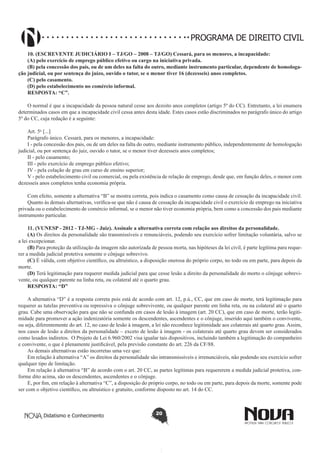 PROGRAMA DE DIREITO CIVIL
10. (ESCREVENTE JUDICIÁRIO I – TJ/GO – 2008 – TJ/GO) Cessará, para os menores, a incapacidade:
(A) pelo exercício de emprego público efetivo ou cargo na iniciativa privada.
(B) pela concessão dos pais, ou de um deles na falta do outro, mediante instrumento particular, dependente de homologação judicial, ou por sentença do juízo, ouvido o tutor, se o menor tiver 16 (dezesseis) anos completos.
(C) pelo casamento.
(D) pelo estabelecimento no comércio informal.
RESPOSTA: “C”.
O normal é que a incapacidade da pessoa natural cesse aos dezoito anos completos (artigo 5º do CC). Entretanto, a lei enumera
determinados casos em que a incapacidade civil cessa antes desta idade. Estes casos estão discriminados no parágrafo único do artigo
5º do CC, cuja redação é a seguinte:
Art. 5o [...]
Parágrafo único. Cessará, para os menores, a incapacidade:
I - pela concessão dos pais, ou de um deles na falta do outro, mediante instrumento público, independentemente de homologação
judicial, ou por sentença do juiz, ouvido o tutor, se o menor tiver dezesseis anos completos;
II - pelo casamento;
III - pelo exercício de emprego público efetivo;
IV - pela colação de grau em curso de ensino superior;
V - pelo estabelecimento civil ou comercial, ou pela existência de relação de emprego, desde que, em função deles, o menor com
dezesseis anos completos tenha economia própria.
Com efeito, somente a alternativa “B” se mostra correta, pois indica o casamento como causa de cessação da incapacidade civil.
Quanto às demais alternativas, verifica-se que não é causa de cessação da incapacidade civil o exercício de emprego na iniciativa
privada ou o estabelecimento de comércio informal, se o menor não tiver economia própria, bem como a concessão dos pais mediante
instrumento particular.
11. (VUNESP - 2012 - TJ-MG - Juiz). Assinale a alternativa correta com relação aos direitos da personalidade.
(A) Os direitos da personalidade são transmissíveis e renunciáveis, podendo seu exercício sofrer limitação voluntária, salvo se
a lei excepcionar.
(B) Para proteção da utilização da imagem não autorizada de pessoa morta, nas hipóteses da lei civil, é parte legítima para requerer a medida judicial protetiva somente o cônjuge sobrevivo.
(C) É válida, com objetivo científico, ou altruístico, a disposição onerosa do próprio corpo, no todo ou em parte, para depois da
morte.
(D) Terá legitimação para requerer medida judicial para que cesse lesão a direito da personalidade do morto o cônjuge sobrevivente, ou qualquer parente na linha reta, ou colateral até o quarto grau.
RESPOSTA: “D”
A alternativa “D” é a resposta correta pois está de acordo com art. 12, p.ú., CC, que em caso de morte, terá legitimação para
requerer as tutelas preventiva ou repressiva o cônjuge sobrevivente, ou qualquer parente em linha reta, ou na colateral até o quarto
grau. Cabe uma observação para que não se confunda em casos de lesão à imagem (art. 20 CC), que em caso de morte, terão legitimidade para promover a ação indenizatória somente os descendentes, ascendentes e o cônjuge, inserido aqui também o convivente,
ou seja, diferentemente do art. 12, no caso de lesão à imagem, a lei não reconhece legitimidade aos colaterais até quarto grau. Assim,
nos casos de lesão a direitos da personalidade – exceto de lesão à imagem - os colaterais até quarto grau devem ser considerados
como lesados indiretos. O Projeto de Lei 6.960/2002 visa igualar tais dispositivos, incluindo também a legitimação do companheiro
e convivente, o que é plenamente justificável, pela previsão constante do art. 226 da CF/88.
As demais alternativas estão incorretas uma vez que:
Em relação à alternativa “A” os direitos da personalidade são intransmissíveis e irrenunciáveis, não podendo seu exercício sofrer
qualquer tipo de limitação.
Em relação à alternativa “B” de acordo com o art. 20 CC, as partes legítimas para requererem a medida judicial protetiva, conforme dito acima, são os descendentes, ascendentes e o cônjuge.
E, por fim, em relação à alternativa “C”, a disposição do próprio corpo, no todo ou em parte, para depois da morte, somente pode
ser com o objetivo científico, ou altruístico e gratuito, conforme disposto no art. 14 do CC.

Didatismo e Conhecimento

20

 
