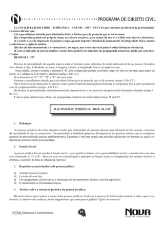PROGRAMA DE DIREITO CIVIL
12. (ANALISTA JUDICIÁRIO – JUDICIÁRIA – TRE/MS – 2007 – FCC) No que concerne aos direitos da personalidade
é correto afirmar que:
(A) o pseudônimo adotado para atividades lícitas e ilícitas goza da proteção que se dá ao nome.
(B) a disposição gratuita do próprio corpo, no todo ou em parte, para depois da morte, é válida com objetivo altruístico.
(C) é lícito o ato de disposição do próprio corpo, quando importar diminuição permanente da integridade física, mesmo
se não houver exigência médica.
(D) eles são intransmissíveis e irrenunciáveis, em regra, mas o seu exercício poderá sofrer limitação voluntária.
(E) em se tratando de pessoa pública o nome desta poderá ser utilizado em propaganda comercial, ainda que sem autorização.
RESPOSTA: “B”.
Direitos da personalidade são aqueles inatos a cada ser humano como individuo, de modo indissociável de sua pessoa. Exemplos
são o direito à vida, à liberdade, ao nome, à imagem, à honra, à integridade física e ao próprio corpo.
Neste sentido, correta é somente a alternativa “B”, pois a disposição gratuita do próprio corpo, no todo ou em parte, para depois da
morte, só é validade se tiver objetivo altruístico (artigo 14 do CC).
Já as alternativas “A”, “C”, “D” e “E” são incorretas.
Somente o pseudônimo adotado para atividades lícitas goza da proteção que se dá ao nome (artigo 19 do CC).
Não é lícito o ato de disposição do próprio corpo quando importar diminuição permanente da integridade física, salvo quando em
caso de exigência médica (artigo 13 do CC).
Os direitos de personalidades são intransmissíveis, irrenunciáveis e seu exercício não pode sofrer limitação voluntária (artigo 11
do CC).
E não se pode utilizar nome alheio em propaganda comercial sem autorização (artigo 18 do CC).

DAS PESSOAS JURÍDICAS: ARTS. 40 A 69

1.	 Definição
As pessoas jurídicas são entes abstratos criados por coletividade de pessoas naturais para obtenção de fins comuns, nascendo
da necessidade de elas se associarem. Têm patrimônio e finalidade próprios, distinguem-se das pessoas naturais que as compõem,
gozando de personalidade jurídica também própria. É portanto é um ente moral, uma entidade criada pelo ser humano ao qual o ordenamento jurídico atribui personalidade.
1.	 Função Social
A pessoa jurídica deverá atender à função social, o que significa atribuir a ela responsabilidade social e conteúdo ético aos seus
atos. Enunciado nº 53, CJF: “Deve-se levar em consideração o princípio da função social na interpretação das normas relativas à
empresa, a despeito da falta de referência expressa.”
2.	 Requisitos caracterizadores da pessoa jurídica:
a)	
b)	
c)	
d)	

Vontade humana criadora;
Licitude de seus fins;
Um agrupamento de pessoas ou a destinação de um patrimônio afetado a um fim específico;
O atendimento às formalidades legais.

3.	 Teorias sobre a natureza jurídica da pessoa jurídica:
Há várias teorias para explicar a natureza das pessoas jurídicas. Conhecer a natureza de determinado instituto é saber o que é este
instituto, é conhecer sua essência. Assim perguntamos: que seria pessoa jurídica? Qual sua natureza?

Didatismo e Conhecimento

21

 