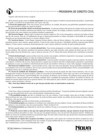 PROGRAMA DE DIREITO CIVIL
Vejamos cada uma das teorias a respeito.
a) Em primeiro grupo, temos as teorias negativistas. Essas teorias negam a existência concreta da pessoa jurídica, visualizando,
desse modo, a existência de um patrimônio sem sujeito. São elas:
I) Teoria da equiparação - Para esta corrente, pessoa jurídica é, na verdade, não pessoa, mas patrimônio equiparado às pessoas
naturais para facilitar o tráfego dos negócios jurídicos.
II) Teoria da propriedade coletiva ou da ficção doutrinária - As pessoas jurídicas não passam de simples forma, por meio da
qual a pessoa de seus membros manifesta suas relações com o mundo externo. Na verdade, os direitos constitutivos do patrimônio da
pessoa jurídica têm como titulares seus próprios membros componentes.
III) Teoria de Duguit - Duguit nega a existência dos direitos subjetivos. Por via de consequência, caem por terra todas as idéias
que lhe são conexas. Para ele, os fundamentos do que se chama pessoa jurídica se acham vinculados à necessidade de se proteger
situações em que determinada riqueza se vincule a objetivo lícito.
IV) Teoria de Kelsen - Como Duguit, tampouco Kelsen admite a idéia de Direito Subjetivo. De acordo com sua concepção,
inexistem pessoas, tanto naturais, quanto jurídicas. O que há são centros de deveres e faculdades jurídicas, expressas pelo Direito
Objetivo. A estes centros, costuma-se denominar pessoas, o que é recurso artificial e auxiliar, do qual se pode prescindir.
b) Num segundo grupo, temos as teorias afirmativistas. Essas teorias propugnam a existência verdadeira, autônoma e real das
pessoas jurídicas. São, portanto, portadoras de interesses próprios, que serão exercidos como sujeitos de direito que são. O CC se
mostra adepto da teoria afirmativista, o que se infere de seus arts. 45 e 47. Dentro das teorias afirmativistas vislumbram-se dissidências:
I) Teoria da ficção legal: a pessoa jurídica existe sim, porém como simples e arbitrária criação da lei. Isso porque, essencialmente, somente o ser humano poderia ser capaz de tritularizar relações jurídicas.
II) Teoria da realidade objetiva ou teoria voluntarista - A pessoa jurídica é tão pessoa quanto as pessoas naturais, do ponto de
vista objetivo. O Direito não as criou. Apenas declarou e regulou sua existência. Elas têm vontade própria, patrimônio e personalidade autônoma, ou seja, sua existência é absolutamente diversa de seus membros. Elimina-se, assim, toda e qualquer vontade humana.
III) Teoria da realidade técnica – a pessoa jurídica existe, e não como uma mera abstração. Sua personalidade e patrimônio não
se confundem com os de seus membros, uma vez que a pessoa jurídica possui personalidade própria. Porém, sua personalidade é um
expediente técnico que é conferido pelo Direito.
IV) Teoria da realidade das instituições jurídicas – Essa teoria decorre da junção das duas teorias anteriores, uma vez que
propugna pela existência da pessoa jurídica, a partir da concessão de personalidade e outros entes, que não os seres humanos, mas
oriundos da vontade humana. A personalidade não vem, portanto, da natureza, mas do Direito. De qualquer forma, apesar de não ter
realidade física, a pessoa jurídica possui realidade, realidade ideal, a realidade das instituições jurídicas. No âmbito do Direito, são
dotadas do mesmo subjetivismo que as pessoas naturais. Em outras palavras, para o Direito, as pessoas jurídicas são, assim como as
naturais, sujeitos de direitos e deveres.
Obs.: estas duas últimas teorias são as que têm prevalecido entre os doutrinadores modernos.
4.	 Características
César Fiuza, elenca as principais características da pessoa jurídica dizendo que: “As pessoas jurídicas possuem algumas características que não poderíamos deixar sem a devida atenção. Enumerando-as, temos:
1ª) Personalidade própria, que não se confunde com a de seus criadores. Como exemplo, temos que as dívidas e créditos do
Banco do Brasil são suas, e não de seus acionistas. Se credor do Banco quiser receber seu crédito, deverá acionar na Justiça o Banco
do Brasil, e não seus acionistas.
2a) Nome próprio, que pode ser firma (razão) ou denominação.
3a) Patrimônio próprio, que tampouco se confunde com o patrimônio de seus criadores. Assim, o patrimônio do Banco do Brasil
não pertence a seus acionistas, mas sim à pessoa jurídica “Banco do Brasil S.A”.
4a) Existência própria, que independe da vida de seus criadores. Ou seja, se os acionistas do Banco do Brasil morrerem, o Banco
continua a existir.
5ª) Poderem exercer todos os atos que não sejam privativos das pessoas naturais, seja por natureza ou por força de lei.
As pessoas jurídicas não podem se casar, visto que, por sua própria natureza, este é ato privativo das pessoas naturais. Também não
podem ser sócias de sociedade jornalística, por proibição legal. Por outro lado, existem atos que são privativos das pessoas jurídicas,
como emitir ações, fundir-se com outra etc.
6a) Poderem ser sujeito ativo ou passivo de delitos. Logicamente, serão sujeito ativo somente dos delitos compatíveis com a
personalidade jurídica, como sonegação fiscal, por exemplo. As penas também hão de ser compatíveis, como multa ou mesmo extinção. Evidentemente, as privativas de liberdade não o são”.
Didatismo e Conhecimento

22

 