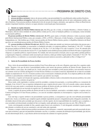 PROGRAMA DE DIREITO CIVIL
b)	 Quanto à nacionalidade:
I)	 pessoas jurídicas nacionais: trata-se de pessoa jurídica cuja personalidade foi concebida pela ordem jurídica brasileira.
II)	 pessoas jurídicas estrangeiras: trata-se de pessoa jurídica cuja personalidade advém de outro ordenamento jurídico, que
não o brasileiro. Essas pessoas jurídicas obedecerão às leis de seu país de origem, entretanto, suas agências e filiais no Brasil devem
atender à legislação brasileira, inclusive as regras atinentes à autorização para funcionamento.
c)	 Quanto ao regime (função):
I) pessoas jurídicas de Direito Público interno (art. 41, CC), que são a União, os Estados-Membros, o Distrito Federal, os
Municípios, além de outras entidades de caráter público criadas por lei, como as fundações públicas e as autarquias, nestas incluídas
as associações públicas;
II) pessoas jurídicas de Direito Público externo (art. 42, CC), quais sejam, os Estados soberanos e todas as pessoas regidas
pelo Direito Internacional Público, como, por exemplo, a ONU, a OTAN, o Mercosul, a União Européia, a Comunidade de Estados
Independentes etc. Vale lembrar que a União é pessoa jurídica de Direito Público Interno, porém, é a República federativa do Brasil
que deve ser considerada pessoa jurídica de Direito Público Externo;
III)	 pessoas jurídicas de Direito Privado (art. 44, CC). São criadas para atender aos interesses particulares das pessoas que a
criaram. São elas: as sociedades, as associações, as fundações privadas e as empresas públicas. Enunciado nº 144, CJF: “A relação
das pessoas jurídicas de Direito Privado, constante do art. 44, incs. I a V, do Código Civil, não é exaustiva.” O art. 44, alterado pela
Lei 10.825 de 2003, foi acrescido dos incisos IV e V, que dispõem serem também pessoas jurídicas de Direito Privado as organizações
religiosas e os partidos políticos, respectivamente. Na verdade, não seria necessária a inserção, uma vez que ambos, partidos políticos
e organizações religiosas, continuam sendo associações por natureza, ainda que tenham regime próprio. Enunciado nº 142, CJF: “Os
partidos políticos, os sindicatos e as associações religiosas possuem natureza associativa, aplicando-se-lhes o Código Civil.”
6.	 Início da Personalidade da Pessoa Jurídica
Para o início da personalidade da pessoa jurídica César Fiuza afirma que se dá com o Registro, para tanto faz a seguinte explanação: “Registro é ato que dá início à personalidade jurídica, pelo menos das pessoas jurídicas de Direito Privado. Quanto às de
Direito Público, como regra, são criadas por lei. Assim, para que uma sociedade se tome pessoa jurídica, será necessário inscrever
seu contrato social no Cartório de Registro Civil das Pessoas Jurídicas ou na Junta Comercial, dependendo de se tratar de sociedade
simples ou empresária (art. 45, CC). O mesmo acontece com as associações e fundações privadas. Já as empresas públicas são criadas
conforme os procedimentos estabelecidos em lei especial, que autorize sua criação.
Além disso, o registro servirá para dar segurança, autenticidade e eficácia a todos os documentos das pessoas jurídicas, tais como
alterações contratuais, contratos em geral etc.”
Desse modo, serão registrados o contrato social da sociedade, o estatuto da associação, e a escritura pública ou o testamento da
fundação. O art. 46 do CC traz os requisitos indispensáveis que o registro deverá conter. A lei civil concede, ainda, o prazo decadencial de três anos para anular a constituição das pessoas jurídicas de direito privado, por defeito do ato constitutivo, prazo que será
contado da publicação de sua inscrição no registro (art. 45, parágrafo único, CC).
Assim, o registro da pessoa jurídica de direito privado no caso de fundação, associação e sociedade simples: o registro será no
Cartório do Registro Civil das Pessoas jurídicas, e, no caso de sociedade empresária ou microempresa o registro será na Junta Comercial.
Caso não haja o registro atributivo de personalidade à pessoa jurídica, a consequência é que não será atribuída personalidade
àquele ente. Assim, os membros que compõem aquela entidade responderão pessoal e integralmente pelas obrigações assumidas. As
atividades desenvolvidas pela sociedade que não possui o devido registro são da responsabilidade dos membros que a compõem, e
essa sociedade será denominada sociedade de fato ou irregular, sendo aplicadas as regras previstas nos arts. 986 a 990 do CC.
Assim, será designada sociedade de fato, quando sequer houver ato constitutivo. E será designada sociedade irregular quando,
não obstante a existência de um ato constitutivo, este não tenha sido registrado.
Portanto, a compor a idéia de pessoa jurídica encontram-se dois elementos: o material, representado quer pela associação de pessoas (pré-existentes), quer por um patrimônio destinado a um fim, e o jurídico, constante da atribuição de personalidade, que decorre
de uma determinação da lei, e cuja eficácia advém da inscrição dos estatutos no registro peculiar.

Didatismo e Conhecimento

24

 