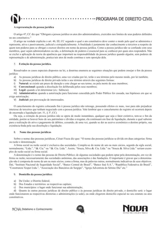 PROGRAMA DE DIREITO CIVIL
A representação da pessoa jurídica
O artigo 47, CC diz que “Obrigam a pessoa jurídica os atos dos administradores, exercidos nos limites de seus poderes definidos
no ato constitutivo.”
O artigo na verdade explicita o art. 46, III, CC segundo o qual o ato constitutivo deve conter o modo pelo qual se administra e
representa, ativa e passivamente, judicial e extrajudicialmente. A finalidade é justamente dar conhecimento a terceiros a respeito de
quem tem poderes para se obrigar e exercer direitos em nome da pessoa jurídica. Como a pessoa jurídica não se confunde com seus
membros, quer sejam administradores ou não, a delimitação de poderes é essencial para se conhecer por quais atos responderá. Não
se exclui a aplicação da teoria da aparência que importará na responsabilidade da pessoa jurídica quando alguém, sem poderes de
representação e de administração, pratica tais atos de modo contínuo e sem oposição dela.
7.	 Extinção da pessoa jurídica.
Ressalvados os casos especiais dispostos na lei, a doutrina enumera as seguintes situações que podem ensejar o fim da pessoa
jurídica:
a)	 As pessoas jurídicas de direito público, uma vez criadas por lei, terão o seu término pelo mesmo modo, por lei também;
b)	 As pessoas jurídicas de direito privado terão o seu término através das seguintes formas:
I)	 Natural: se existir um prazo de duração e este chegar ao seu termo, ou pela morte de seus membros;
II)	 Convencional: quando a dissolução for deliberada pelos seus membros;
III)	 Legal: quando a lei determinar (ex.: falência);
IV)	 Administrativa: quando a autorização para funcionar concedida pelo Poder Público for cassada, nas hipóteses em que se
exige autorização;
V)	 Judicial: por provocação de interessados.
O cancelamento do registro colocando fim à pessoa jurídica não retroage, possuindo efeitos ex nunc, isso para não prejudicar
interesse de terceiros que tenham negociado com a pessoa jurídica. Vale lembrar que o cancelamento do registro só ocorrerá depois
de encerrada a liquidação (art. 51, § 3º, CC).
Ou seja, a extinção da pessoa jurídica não se opera de modo instantâneo, qualquer que seja o fator extintivo, tem-se o fim da
entidade, porém se houver bens de seu patrimônio e dívidas a resgatar, ela continuará em fase de liquidação, durante a qual subsiste
para a realização do ativo e pagamento de débitos, cessando, de uma vez, quando se der ao acervo econômico o destino próprio, sua
existência finda pela sua dissolução e liquidação.
8.	

Nome das pessoas jurídicas

Sobre o nome das pessoas jurídicas, César Fiuza diz que: “O nome das pessoas jurídicas se divide em duas categorias: firma
ou razão e denominação.
A firma social ou razão social é exclusiva das sociedades. Compõe-se do nome de um ou mais sócios, seguido da sigla social,
normalmente, “Ltda.”, “& Cia.” ou “& Cia. Ltda.”. Assim, “Souza, Silva & Cia. Ltda.” ou “Souza & Silva Ltda.” seriam exemplos de razão social ou firma social.
A denominação é o nome das pessoas de Direito Público; de algumas sociedades que podem optar pela denominação, em vez de
firma ou razão; necessariamente das sociedades anônimas, das associações e das fundações. O importante é gravar que a denominação não é composta do nome de um ou mais sócios, como a firma, mas de palavras outras, normalmente indicativas de seus objetivos.
Daí, “Instituto Nacional de Seguridade Social”, “Banco Central do Brasil”, “Banco Itaú S.A.”, “República Federativa do Brasil”,
“Construtora Vesper Ltda.”, “Associação dos Bancários do Sergipe”, “Igreja Adventista do Sétimo Dia” etc.”
9.	 Domicílio da pessoa jurídica:
a)	 Da União: o Distrito federal;
b)	 Dos Estados e territórios: as respectivas capitais;
c)	 Dos municípios: o lugar onde funcionar sua administração;
d)	 Quanto às outras pessoas jurídicas de direito público e às pessoas jurídicas de direito privado, o domicílio será: o lugar
onde funcionarem as respectivas diretorias e administrações (a sede), ou onde elegerem domicílio especial no seu estatuto ou atos
constitutivos.

Didatismo e Conhecimento

25

 