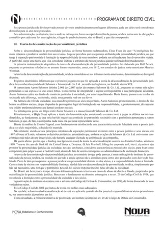 PROGRAMA DE DIREITO CIVIL
Se a pessoa jurídica de direito privado possuir diversos estabelecimentos em lugares diferentes, cada um deles será considerado
domicílio para os atos nele praticados.
Se a administração, ou diretoria, tiver a sede no estrangeiro, haver-se-á por domicílio da pessoa jurídica, no tocante às obrigações
contraídas por cada uma das suas agências, o lugar do estabelecimento, sito no Brasil, a que ela corresponder.
10.	 Teoria da desconsideração da personalidade jurídica
Sobre a desconsideração da personalidade jurídica, de forma bastante esclarecedora, César Fiuza diz que: “A inteligência humana criadora e produtiva também tem seu reverso. Logo se percebeu que a segurança atribuída pela personalidade jurídica, no que
tange à separação patrimonial e à limitação da responsabilidade de seus membros, poderia ser utilizada para fins diversos dos sociais.
A partir daí, surge uma teoria que visa considerar ineficaz a estrutura da pessoa jurídica quando utilizada desvirtuadamente.
A primeira sistematização dogmática da teoria da desconsideração da personalidade jurídica foi elaborada por Rolf Serick,
enquanto as primeiras referências ao assunto foram encontradas, antes, em 1912, nos estudos do jurista norte-americano Maurice
Wormser.
A teoria da desconsideração da personalidade jurídica consolidou-se nos tribunais norte-americanos, denominando-se disregard
doctrine.
Registros doutrinários informam que o primeiro julgado em que foi aplicada a teoria da desconsideração da personalidade jurídica foi o conhecido episódio de Salomon v. Salomon & Co. Ltd., ocorrido na Inglaterra, no final do século XIX.
O comerciante Aaron Salomon detinha 2.001 das 2.007 ações da empresa Salomon & Co. Ltd., enquanto as outras seis ações
pertenciam a sua esposa e a seus cinco filhos. Como forma de integralizar o capital correspondente a sua participação acionária,
Aaron Salomon cedeu seu fundo de comércio particular à sociedade, por valor superfaturado. Desta forma, passou a ser credor da
sociedade pela diferença, instituindo, ainda, uma garantia real em seu favor.
Na falência da referida sociedade, essa manobra permitiu ao sócio majoritário, Aaron Salomon, primeiramente, o direito de não
honrar os débitos sociais, já que dispunha da prerrogativa legal da limitação de sua responsabilidade, e, posteriormente, de executar
seu crédito preferencialmente aos demais credores sociais.
Tal estratagema gerou um litígio entre Aaron Salomon e a massa falida de Salomon & Co. Ltd.
Primeiramente, a High Court aplicou a teoria da desconsideração, condenando o comerciante a pagar os débitos sociais inadimplidos, ao fundamento de que teria havido inequívoca confusão do patrimônio societário com o patrimônio pertencente a Aaron
Salomon, já que, de fato, a companhia nada mais era que uma representante deste.
Diante da análise da Courtof Appeal, com fundamento na existência de uma característica relação fiduciária entre a pessoa jurídica e o sócio majoritário, a decisão foi mantida.
Não obstante, atendo-se aos princípios ortodoxos da separação patrimonial existente entre a pessoa jurídica e seus sócios, em
1897 a House of Lords, reformou as decisões proferidas, entendendo que, embora as ações da Salomon & Co. Ltd. estivessem concentradas nas mãos de um único sócio, não haveria qualquer ilicitude na constituição da companhia.
Há quem afirme, porém, que o leading case (primeiro caso) da teoria da desconsideração ocorreu nos Estados Unidos, ainda em
1809. Trata-se do caso do Bank 01 the United States v. Deveaux. O Juiz Marshall, lifting the corporate veil, isto é, alçando o véu
protetor da personalidade jurídica da sociedade, no caso um banco, considerou características pessoais dos sócios, para fixar como
competente para julgar o caso a Federal Court, diante do fato de serem estrangeiros os administradores da instituição financeira.
A teoria da desconsideração da personalidade jurídica, ao contrário do que pode parecer, é uma ratificação do instituto da personalização da pessoa jurídica, na medida em que não a anula; apenas não a considera para certos atos praticados com desvio de finalidade. Parte de dois pressupostos: a pessoa jurídica tem personalidade distinta da dos sócios, e a responsabilidade destes é limitada.
Caso se trate de sócios com responsabilidade ilimitada, não há falar em desconsideração da personalidade jurídica, simplesmente por
não ser necessário, uma vez que o patrimônio pessoal dos sócios responde mesmo pelas dívidas da sociedade.
No Brasil, até bem pouco tempo, diversos tribunais aplicavam a teoria aos casos de abuso de direito e fraude, perpetrados pela
má utilização da personalidade jurídica. Buscavam o fundamento na doutrina estrangeira e no art. 20 do Código Civil de 1916, que
reconhecia a distinção entre a personalidade da sociedade e dos sócios.
A positivação do instituto só ocorreu com o advento do Código de Defesa do Consumidor, em 1990, de forma dissociada de suas
verdadeiras raízes.
Foi o Código Civil de 2002 que tratou da teoria em moldes mais adequados.
Na verdade, a doutrina da desconsideração só deverá ser aplicada, quando não for possível responsabilizar os sócios pessoalmente, por outros meios já previstos em lei.
Como ressaltado, a primeira tentativa de positivação do instituto ocorreu no art. 28 do Código de Defesa do Consumidor.

Didatismo e Conhecimento

26

 