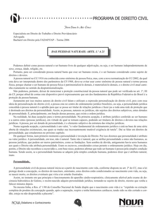 PROGRAMA DE DIREITO CIVIL
Flávia Eliana de Melo Colucci
Especialista em Direito do Trabalho e Direito Previdenciário
Advogada.
Bacharel em Direito pela FADAP/FAP – Turma 2006

DAS PESSOAS NATURAIS: ARTS. 1.º A 21

Podemos definir como pessoa natural o ser humano livre de qualquer adjetivação, ou seja, o ser humano independentemente de
sexo, crença, idade, religião, etc.
Portanto, para ser considerado pessoa natural basta que esse ser humano exista, é o ser humano considerado como sujeito de
direitos e deveres.
A pessoa natural no CC/1916 era conhecida como sinônimo de pessoa física, mas, com a nova normatização do CC/2002, da qual
esta deva ser interpretada dentro dos parâmetros da CF/1988, deve-se evitar usar como sinônimo de pessoa natural o termo pessoa
física, porque chamar o ser humano de pessoa física é patrimonializá-lo demais, é materializá-lo demais, e o direito civil atual caminha exatamente no sentido da despratimonialização.
Não podemos, portanto, deixar de mencionar a proteção constitucional da pessoa natural que pode ser verificada no art. 1º, III
da CF, porque afinal de contas este dispositivo prevê expressamente que um dos fundamentos da República Federativa do Brasil é a
proteção da pessoa humana.
Justamente por isso muitos autores de direito civil falam e utilizam a expressão personalização do direito civil, pois com essa
ideia de personalização do direito civil, a pessoa esta no centro do ordenamento jurídico brasileiro, ou seja, a personalidade jurídica
concedida à pessoa natural é a aptidão para que se possa ser titular de relações jurídicas e fazer jus a toda uma rede de proteção que
é destinada aos direitos da personalidade. Assim, as pessoas, naturais ou jurídicas, são sujeitos dos direitos subjetivos, entes dotados
de personalidade. É, principalmente, em função dessas pessoas, que existe a ordem jurídica.
Na realidade, há duas acepções para o termo personalidade. Na primeira acepção, é atributo jurídico conferido ao ser humano
e a outros entes (pessoas jurídicas), em virtude do qual se tornam capazes, podendo ser titulares de direitos e deveres nas relações
jurídicas. A pessoa, por ser dotada de personalidade, é o elemento subjetivo da estrutura das relações jurídicas.
Numa segunda acepção, a personalidade é um valor, “o valor fundamental do ordenamento jurídico e está na base de uma série
aberta de situações existenciais, nas quais se traduz sua incessantemente mutável exigência de tutela”. Daí se falar em direitos da
personalidade, que estudaremos no próximo capítulo.
De qualquer forma, num primeiro momento a personalidade é invenção do Direito. Por isso dizemos que personalidade é atributo
ou valor jurídico. A personalidade, em tese, não é natural. Tanto não é natural, que se atribui personalidade a entes não humanos, as
pessoas jurídicas, que podem ser meros patrimônios, como as fundações. Sem sombra de dúvida, antigamente havia seres humanos
aos quais o Direito não atribuía personalidade. Eram os escravos, considerados coisas perante o ordenamento jurídico. Hoje em dia,
porém, o Direito não reconhece a escravidão e, com base nisso, podemos afirmar que todo ser humano é pessoa pela simples condição
humana. Sendo assim, se a personalidade humana se adquire pela simples condição humana, podemos dizer que é atributo natural,
inato.
Personalidade.
A personalidade civil da pessoa natural inicia-se a partir do nascimento com vida, conforme disposto no art. 2º do CC, mas a lei
protege desde a concepção, os direitos do nascituro, entretanto, estes direitos estão condicionados ao nascimento com vida, ou seja,
se nascer morto, os direitos eventuais que viria a ter estarão frustrados.
Assim, no instante em que principia o funcionamento do aparelho cárdio-respiratório, clinicamente aferível pelo exame de docimasia hidrostática de Galeno, o recém-nascido adquire personalidade jurídica, tornando-se sujeito de direito, mesmo que venha a
falecer minutos depois.
Na mesma linha, a Res. nº 1/88 do Conselho Nacional de Saúde dispõe que o nascimento com vida é a: “expulsão ou extração
completa do produto da concepção quando, após a separação, respire e tenha batimentos cardíacos, tendo sido ou não cortado o cordão, esteja ou não desprendida a placenta”.
Didatismo e Conhecimento

1

 