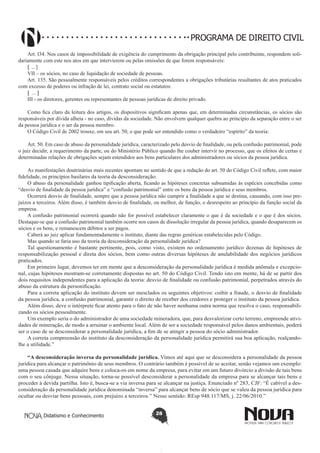PROGRAMA DE DIREITO CIVIL
Art. l34. Nos casos de impossibilidade de exigência do cumprimento da obrigação principal pelo contribuinte, respondem solidariamente com este nos atos em que intervierem ou pelas omissões de que forem responsáveis:
[ ... ]
VII – os sócios, no caso de liquidação de sociedade de pessoas.
Art. 135. São pessoalmente responsáveis pelos créditos correspondentes a obrigações tributárias resultantes de atos praticados
com excesso de poderes ou infração de lei, contrato social ou estatutos:
[ ... ]
III - os diretores, gerentes ou representantes de pessoas jurídicas de direito privado.
Como fica claro da leitura dos artigos, os dispositivos significam apenas que, em determinadas circunstâncias, os sócios são
responsáveis por dívida alheia - no caso, dívidas da sociedade. Não envolvem qualquer quebra ao princípio da separação entre o ser
da pessoa jurídica e o ser da pessoa membro.
O Código Civil de 2002 trouxe, em seu art. 50, o que pode ser entendido como o verdadeiro “espírito” da teoria:
Art. 50. Em caso de abuso da personalidade jurídica, caracterizado pelo desvio de finalidade, ou pela confusão patrimonial, pode
o juiz decidir, a requerimento da parte, ou do Ministério Público quando lhe couber intervir no processo, que os efeitos de certas e
determinadas relações de obrigações sejam estendidos aos bens particulares dos administradores ou sócios da pessoa jurídica.
As manifestações doutrinárias mais recentes apontam no sentido de que a redação do art. 50 do Código Civil reflete, com maior
fidelidade, os princípios basilares da teoria da desconsideração.
O abuso da personalidade ganhou tipificação aberta, ficando as hipóteses concretas subsumidas às espécies concebidas como
“desvio de finalidade da pessoa jurídica” e “confusão patrimonial” entre os bens da pessoa jurídica e seus membros.
Ocorrerá desvio de finalidade, sempre que a pessoa jurídica não cumprir a finalidade a que se destina, causando, com isso prejuízos a terceiros. Além disso, é também desvio de finalidade, ou melhor, de função, o desrespeito ao princípio da função social da
empresa.
A confusão patrimonial ocorrerá quando não for possível estabelecer claramente o que é da sociedade e o que é dos sócios.
Destaque-se que a confusão patrimonial também ocorre nos casos de dissolução irregular da pessoa jurídica, quando desaparecem os
sócios e os bens, e remanescem débitos a ser pagos.
Caberá ao juiz aplicar fundamentadamente o instituto, diante das regras genéricas estabelecidas pelo Código.
Mas quando se faria uso da teoria da desconsideração da personalidade jurídica?
Tal questionamento é bastante pertinente, pois, como visto, existem no ordenamento jurídico dezenas de hipóteses de
responsabilização pessoal e direta dos sócios, bem como outras diversas hipóteses de anulabilidade dos negócios jurídicos
praticados.
Em primeiro lugar, devemos ter em mente que a desconsideração da personalidade jurídica é medida anômala e excepcional, cujas hipóteses mostram-se corretamente dispostas no art. 50 do Código Civil. Tendo isto em mente, há de se partir dos
dois requisitos independentes para a aplicação da teoria: desvio de finalidade ou confusão patrimonial, perpetrados através do
abuso da estrutura da personificação.
Para a correta aplicação do instituto devem ser mesclados os seguintes objetivos: coibir a fraude, o desvio de finalidade
da pessoa jurídica, a confusão patrimonial, garantir o direito de receber dos credores e proteger o instituto da pessoa jurídica.
Além disso, deve o intérprete ficar atento para o fato de não haver nenhuma outra norma que resolva o caso, responsabilizando os sócios pessoalmente.
Um exemplo seria o do administrador de uma sociedade mineradora, que, para desvalorizar certo terreno, empreende atividades de mineração, de modo a arruinar o ambiente local. Além de ser a sociedade responsável pelos danos ambientais, poderá
ser o caso de se desconsiderar a personalidade jurídica, a fim de se atingir a pessoa do sócio administrador.
A correta compreensão do instituto da desconsideração da personalidade jurídica permitirá sua boa aplicação, realçandolhe a utilidade.”
“A desconsideração inversa da personalidade jurídica. Vimos até aqui que se desconsidera a personalidade da pessoa
jurídica para alcançar o patrimônio de seus membros. O contrário também é possível de se aceitar, senão vejamos um exemplo:
uma pessoa casada que adquire bens e coloca-os em nome da empresa, para evitar em um futuro divórcio a divisão de tais bens
com o seu cônjuge. Nessa situação, torna-se possível desconsiderar a personalidade da empresa para se alcançar tais bens e
proceder à devida partilha. Isto é, busca-se a via inversa para se alcançar na justiça. Enunciado nº 283, CJF: “É cabível a desconsideração da personalidade jurídica denominada “inversa” para alcançar bens de sócio que se valeu da pessoa jurídica para
ocultar ou desviar bens pessoais, com prejuízo a terceiros.” Nesse sentido: REsp 948.117/MS, j. 22/06/2010.”
Didatismo e Conhecimento

28

 