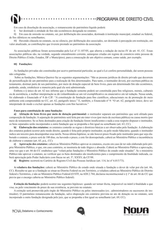 PROGRAMA DE DIREITO CIVIL
Em caso de dissolução da associação, o remanescente do patrimônio líquido poderá:
I)	 Ser destinado à entidade de fins não econômicos designada no estatuto;
II)	 Em caso de omissão no estatuto, ser, por deliberação dos associados, destinado à instituição municipal, estadual ou federal,
de fins idênticos ou semelhantes;
III)	 Havendo cláusula no estatuto, ou no silencio, por deliberação dos associados, ser destinado á percepção em restituição, em
valor atualizado, as contribuições que tiverem prestado ao patrimônio da associação.
As associações públicas foram acrescentadas pela Lei nº 11.107/05, que alterou a redação do inciso IV do art. 41, CC. Essas
associações públicas são, na verdade, segundo entendimento corrente, autarquias criadas em regime de consórcio entre pessoas de
Direito Público (União, Estados, DF e Municípios), para a consecução de um objetivo comum, como saúde, por exemplo.
III)	 Fundações:
As fundações privadas são constituídas por acervo patrimonial particular, ao qual a Lei confere personalidade, daí serem pessoas
não colegiadas.
Sobre as fundações, Mônica Queiroz faz as seguintes argumentações: “São as pessoas jurídicas de direito privado que decorrem
de personificação de um patrimônio para a realização de fins determinados. Para tanto, o instituidor deverá, por escritura pública ou
testamento, destinar parte de seu patrimônio, por meio de dotação especial de bens livres, para um determinado fim não econômico,
podendo, ainda, estabelecer a maneira pela qual ela será administrada.
Embora o § único do art. 62 nos informe que a fundação somente poderá ser constituída para fins religiosos, morais, culturais
ou de assistência, a melhor interpretação se dá vislumbrando-se um rol exemplificativo ou enunciativo em tal redação. Nessa senda,
foi elaborado o Enunciado nº 8 do CJF: “A constituição de fundação para fins científicos, educacionais ou de promoção do meio
ambiente está compreendida no CC, art. 62, parágrafo único.” E, também, o Enunciado nº 9: “O art. 62, parágrafo único, deve ser
interpretado de modo a excluir apenas as fundações com fins lucrativos.”
Fases para constituição de uma fundação:
a)	 Afetação de bens livres por meio de dotação patrimonial: o instituidor separará um patrimônio que será afetado para
composição da fundação. A separação do patrimônio será feita por ato inter vivos (por meio de escritura pública) ou causa mortis (por
meio de testamento). Se os bens destinados para criação da fundação forem insuficientes e nada a esse respeito dispuser o instituidor,
os bens separados serão incorporados a outra fundação que se proponha a fim igual ou semelhante (art. 63, CC).
b)	 Elaboração dos estatutos: os estatutos conterão as regras e diretrizes básicas a ser observadas pela fundação. A elaboração
dos estatutos poderá ocorrer pelo modo direito, quando é feita pelo próprio instituidor, ou pelo modo fiduciário, quando o instituidor
indica um terceiro para desempenhar essa tarefa. Nessa última hipótese, se não houver prazo fixado pelo instituidor para que seja elaborado o estatuto, o prazo será de 180 dias, ou havendo o prazo, e este for desrespeitado, caberá ao Ministério Público a incumbência
de elaborar o estatuto (art. 65, p.ú., CC).
c)	 Aprovação dos estatutos: caberá ao Ministério Público aprovar os estatutos, exceto em caso de ter sido elaborado pelo próprio Ministério Público, o que, em caso contrário, se mostraria de todo ilógico e absurdo. Caberá ao Ministério Público a aprovação,
uma vez que o art. 66 do CC estabelece que “velará pelas fundações o Ministério Público do estado onde situadas”. Se o ministério
Público não aprovar o estatuto, ao verificar que os bens destinados são insuficientes para o cumprimento da finalidade indicada, caberá apreciação pelo Poder Judiciário com fincas no art. 5º, XXXV, da CF/88.
d)	 Registro: ocorrerá no Cartório de Registro Civil das Pessoas Jurídicas (art. 114, lei nº 6.015/73).
A veladura das fundações: caberá ao Ministério Público do estado onde situada a fundação o dever de velar por ela (art. 66,
CC). Ressalte-se que se a fundação se situar no Distrito Federal ou em Território, a veladura caberá ao Ministério Público do Distrito
federal e Territórios, e não ao Ministério Público Federal (O STF, na ADI 2.784, declarou inconstitucional o § 1º do art. 66 do CC que
previa que o encargo caberia ao Ministério Público federal).
Extinção da fundação: poderá ocorrer nas seguintes hipóteses: quando ser tornar ilícita, impossível ou inútil à finalidade a que
visa; ou pelo vencimento do prazo de sua existência, se previsto no estatuto.
A extinção será promovida pelo órgão do Ministério Público ou pelos interessados (ex.: administradores ou sucessores do instituidor). O patrimônio remanescente da fundação, salvo disposição em contrário prevista no ato de dotação ou no estatuto, será
incorporado a outra fundação designada pelo juiz, que se proponha a fim igual ou semelhante (art. 69, CC).

Didatismo e Conhecimento

30

 