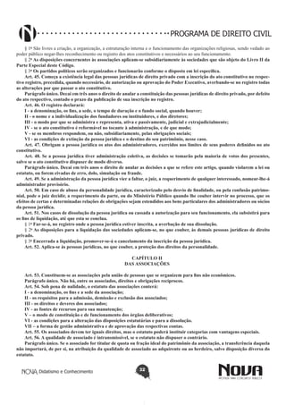 PROGRAMA DE DIREITO CIVIL
§ 1o São livres a criação, a organização, a estruturação interna e o funcionamento das organizações religiosas, sendo vedado ao
poder público negar-lhes reconhecimento ou registro dos atos constitutivos e necessários ao seu funcionamento.
§ 2o As disposições concernentes às associações aplicam-se subsidiariamente às sociedades que são objeto do Livro II da
Parte Especial deste Código.
§ 3o Os partidos políticos serão organizados e funcionarão conforme o disposto em lei específica.
Art. 45. Começa a existência legal das pessoas jurídicas de direito privado com a inscrição do ato constitutivo no respectivo registro, precedida, quando necessário, de autorização ou aprovação do Poder Executivo, averbando-se no registro todas
as alterações por que passar o ato constitutivo.
Parágrafo único. Decai em três anos o direito de anular a constituição das pessoas jurídicas de direito privado, por defeito
do ato respectivo, contado o prazo da publicação de sua inscrição no registro.
Art. 46. O registro declarará:
I - a denominação, os fins, a sede, o tempo de duração e o fundo social, quando houver;
II - o nome e a individualização dos fundadores ou instituidores, e dos diretores;
III - o modo por que se administra e representa, ativa e passivamente, judicial e extrajudicialmente;
IV - se o ato constitutivo é reformável no tocante à administração, e de que modo;
V - se os membros respondem, ou não, subsidiariamente, pelas obrigações sociais;
VI - as condições de extinção da pessoa jurídica e o destino do seu patrimônio, nesse caso.
Art. 47. Obrigam a pessoa jurídica os atos dos administradores, exercidos nos limites de seus poderes definidos no ato
constitutivo.
Art. 48. Se a pessoa jurídica tiver administração coletiva, as decisões se tomarão pela maioria de votos dos presentes,
salvo se o ato constitutivo dispuser de modo diverso.
Parágrafo único. Decai em três anos o direito de anular as decisões a que se refere este artigo, quando violarem a lei ou
estatuto, ou forem eivadas de erro, dolo, simulação ou fraude.
Art. 49. Se a administração da pessoa jurídica vier a faltar, o juiz, a requerimento de qualquer interessado, nomear-lhe-á
administrador provisório.
Art. 50. Em caso de abuso da personalidade jurídica, caracterizado pelo desvio de finalidade, ou pela confusão patrimonial, pode o juiz decidir, a requerimento da parte, ou do Ministério Público quando lhe couber intervir no processo, que os
efeitos de certas e determinadas relações de obrigações sejam estendidos aos bens particulares dos administradores ou sócios
da pessoa jurídica.
Art. 51. Nos casos de dissolução da pessoa jurídica ou cassada a autorização para seu funcionamento, ela subsistirá para
os fins de liquidação, até que esta se conclua.
§ 1o Far-se-á, no registro onde a pessoa jurídica estiver inscrita, a averbação de sua dissolução.
§ 2o As disposições para a liquidação das sociedades aplicam-se, no que couber, às demais pessoas jurídicas de direito
privado.
§ 3o Encerrada a liquidação, promover-se-á o cancelamento da inscrição da pessoa jurídica.
Art. 52. Aplica-se às pessoas jurídicas, no que couber, a proteção dos direitos da personalidade.
CAPÍTULO II
DAS ASSOCIAÇÕES
Art. 53. Constituem-se as associações pela união de pessoas que se organizem para fins não econômicos.
Parágrafo único. Não há, entre os associados, direitos e obrigações recíprocos.
Art. 54. Sob pena de nulidade, o estatuto das associações conterá:
I - a denominação, os fins e a sede da associação;
II - os requisitos para a admissão, demissão e exclusão dos associados;
III - os direitos e deveres dos associados;
IV - as fontes de recursos para sua manutenção;
V – o modo de constituição e de funcionamento dos órgãos deliberativos;
VI - as condições para a alteração das disposições estatutárias e para a dissolução.
VII – a forma de gestão administrativa e de aprovação das respectivas contas.
Art. 55. Os associados devem ter iguais direitos, mas o estatuto poderá instituir categorias com vantagens especiais.
Art. 56. A qualidade de associado é intransmissível, se o estatuto não dispuser o contrário.
Parágrafo único. Se o associado for titular de quota ou fração ideal do patrimônio da associação, a transferência daquela
não importará, de per si, na atribuição da qualidade de associado ao adquirente ou ao herdeiro, salvo disposição diversa do
estatuto.
Didatismo e Conhecimento

32

 